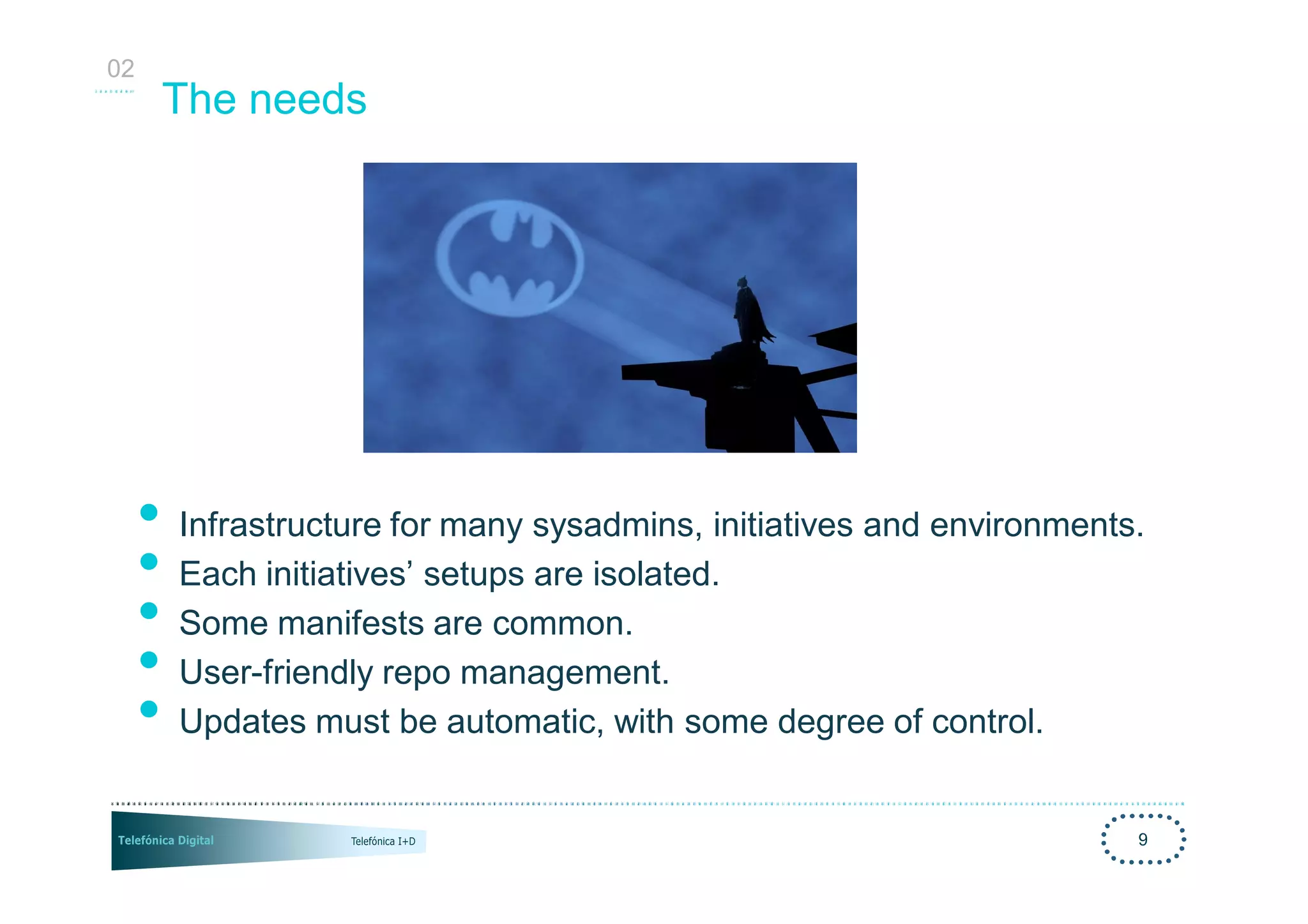 02
      The needs




     • Infrastructure for many sysadmins, initiatives and environments.
     • Each initiatives’ setups are isolated.
     • Some manifests are common.
     • User-friendly repo management.
     • Updates must be automatic, with some degree of control.
                                                                      9
 