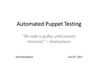 Automated Puppet Testing
      “All code is guilty, until proven
         innocent.” – Anonymous


Scott Nottingham                  July 23rd, 2012
 