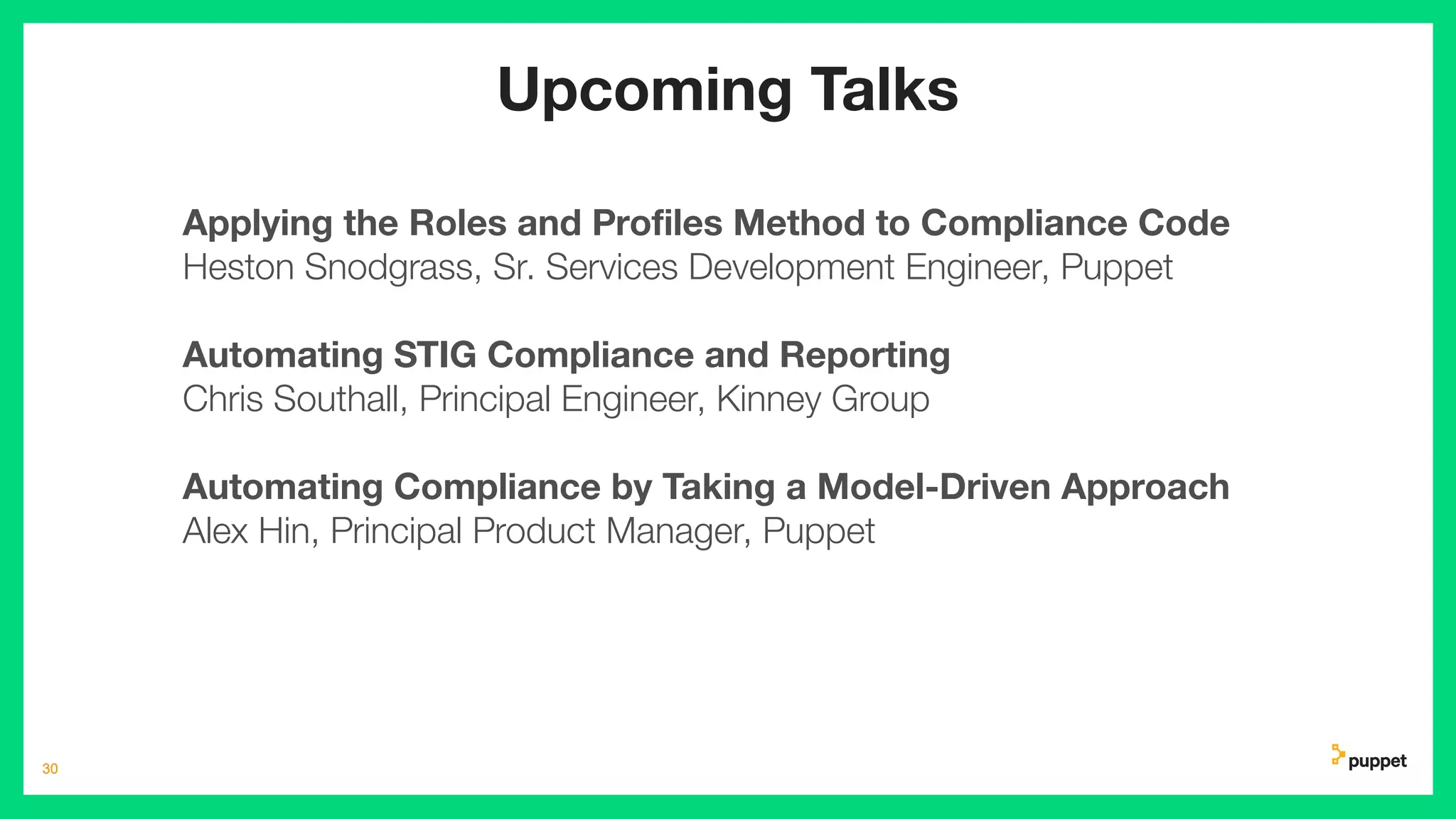 30
30
Upcoming Talks
Applying the Roles and Proﬁles Method to Compliance Code
Heston Snodgrass, Sr. Services Development Engineer, Puppet
Automating STIG Compliance and Reporting
Chris Southall, Principal Engineer, Kinney Group
Automating Compliance by Taking a Model-Driven Approach
Alex Hin, Principal Product Manager, Puppet
 