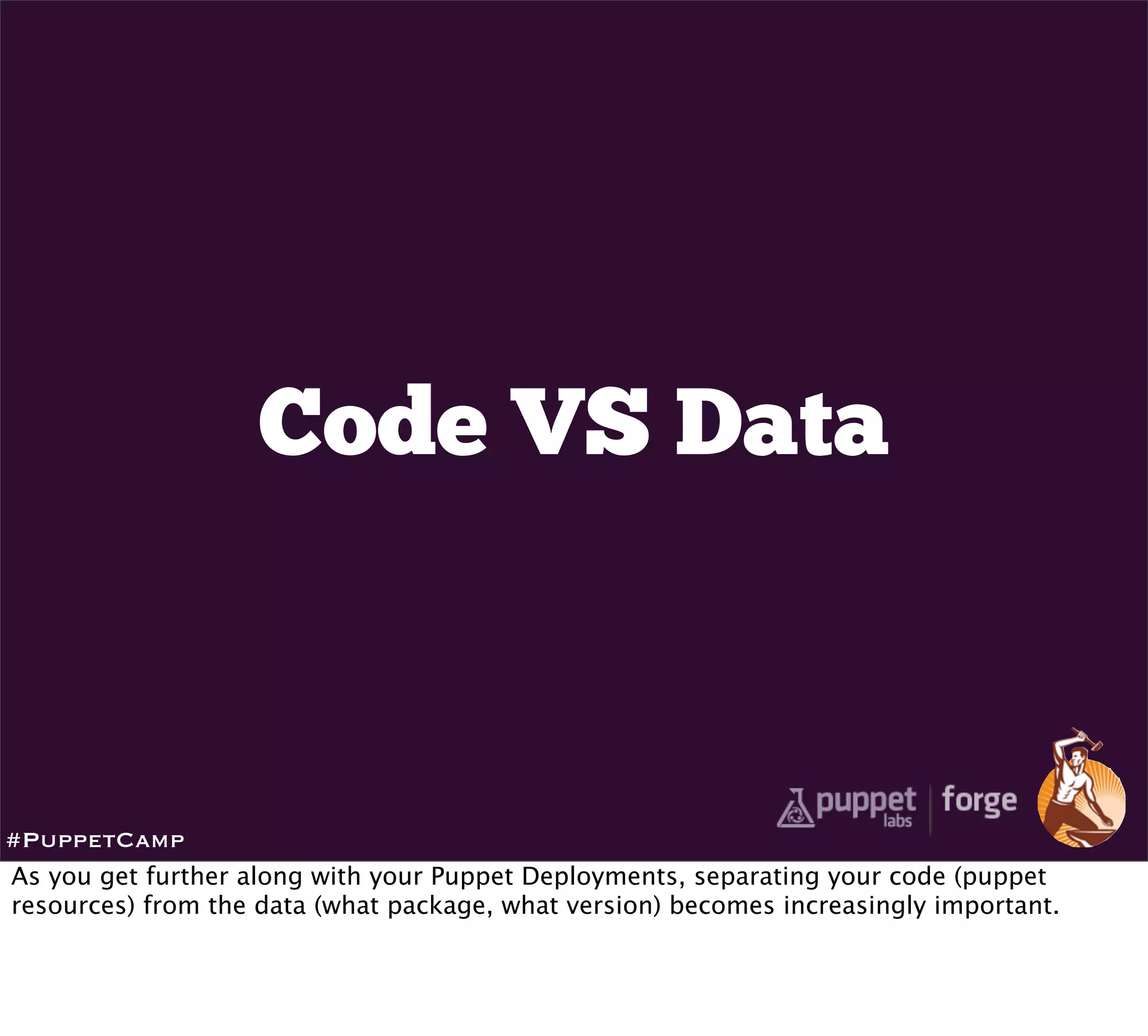 Code VS Data



#PuppetCamp
As you get further along with your Puppet Deployments, separating your code (puppet
resources) from the data (what package, what version) becomes increasingly important.
 