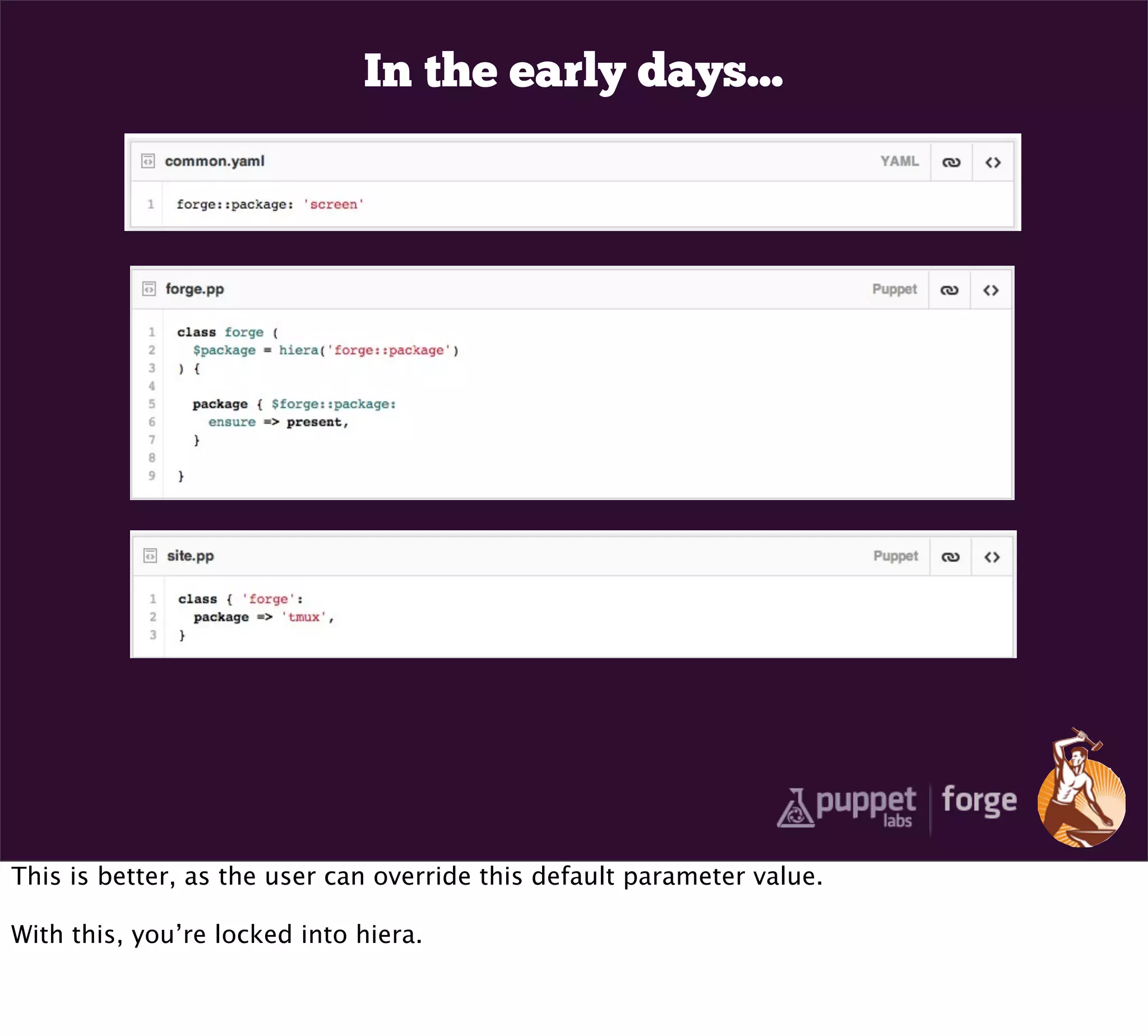 In the early days...




This is better, as the user can override this default parameter value.

With this, you’re locked into hiera.
 