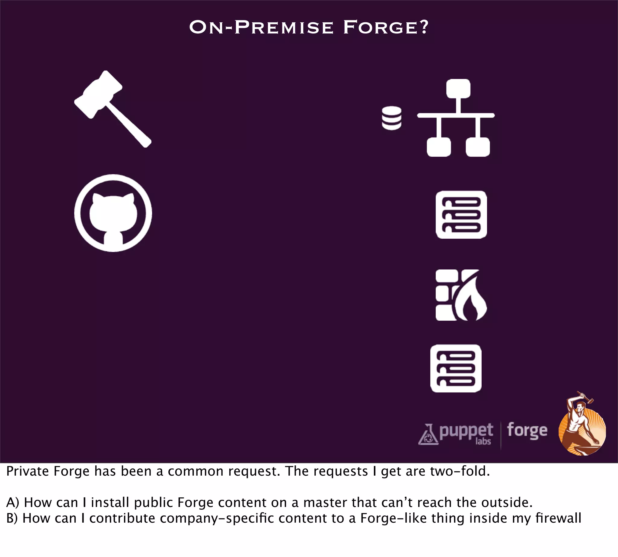 On-Premise Forge?




Private Forge has been a common request. The requests I get are two-fold.

A) How can I install public Forge content on a master that can’t reach the outside.
B) How can I contribute company-speciﬁc content to a Forge-like thing inside my ﬁrewall
 