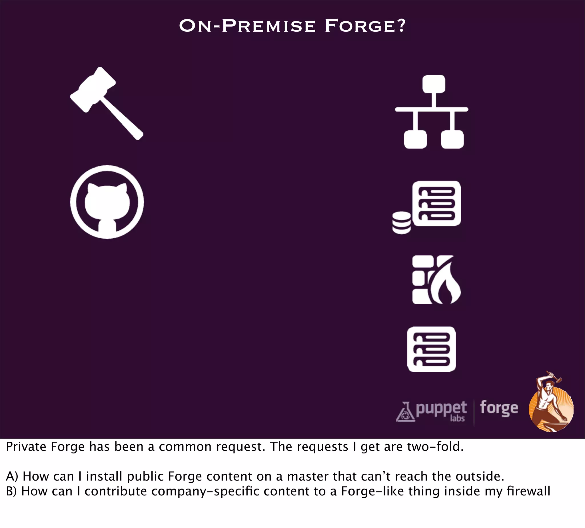 On-Premise Forge?




Private Forge has been a common request. The requests I get are two-fold.

A) How can I install public Forge content on a master that can’t reach the outside.
B) How can I contribute company-speciﬁc content to a Forge-like thing inside my ﬁrewall
 