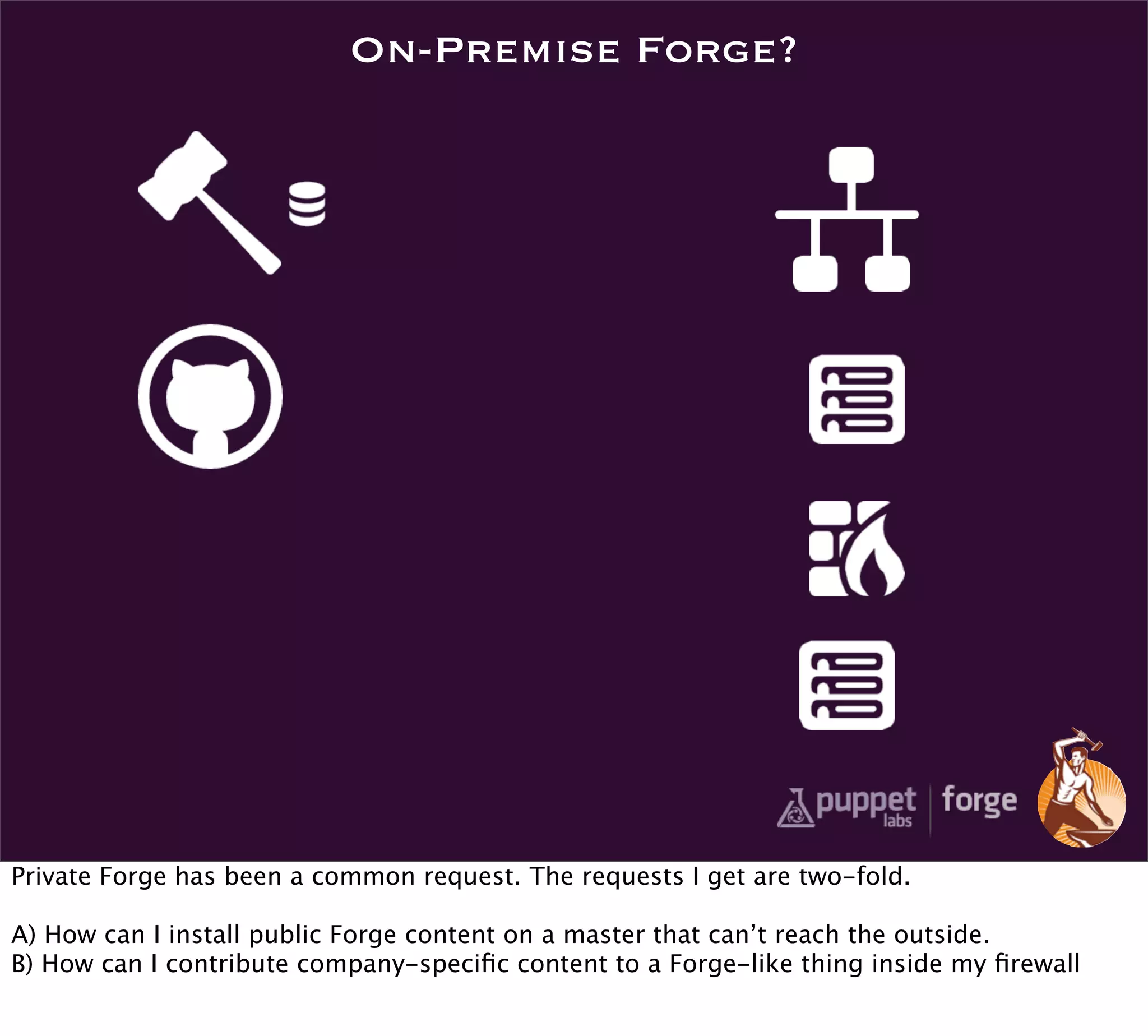 On-Premise Forge?




Private Forge has been a common request. The requests I get are two-fold.

A) How can I install public Forge content on a master that can’t reach the outside.
B) How can I contribute company-speciﬁc content to a Forge-like thing inside my ﬁrewall
 