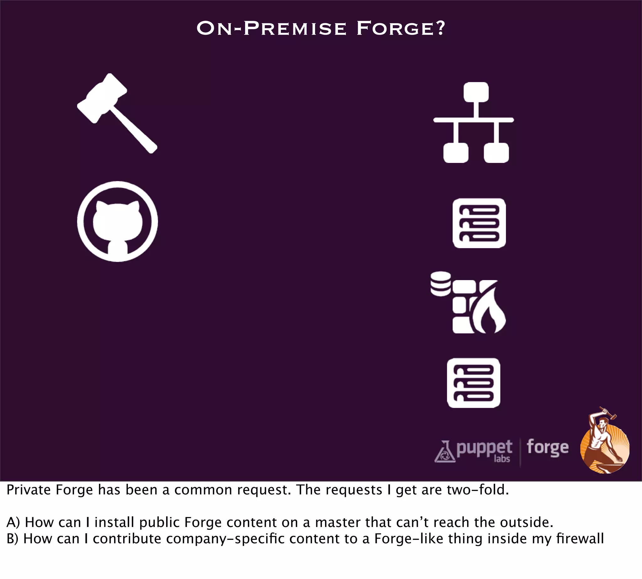 On-Premise Forge?




Private Forge has been a common request. The requests I get are two-fold.

A) How can I install public Forge content on a master that can’t reach the outside.
B) How can I contribute company-speciﬁc content to a Forge-like thing inside my ﬁrewall
 