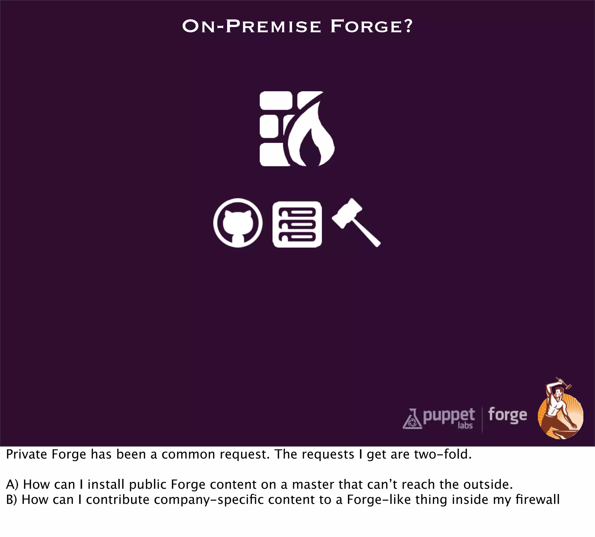 On-Premise Forge?




Private Forge has been a common request. The requests I get are two-fold.

A) How can I install public Forge content on a master that can’t reach the outside.
B) How can I contribute company-speciﬁc content to a Forge-like thing inside my ﬁrewall
 