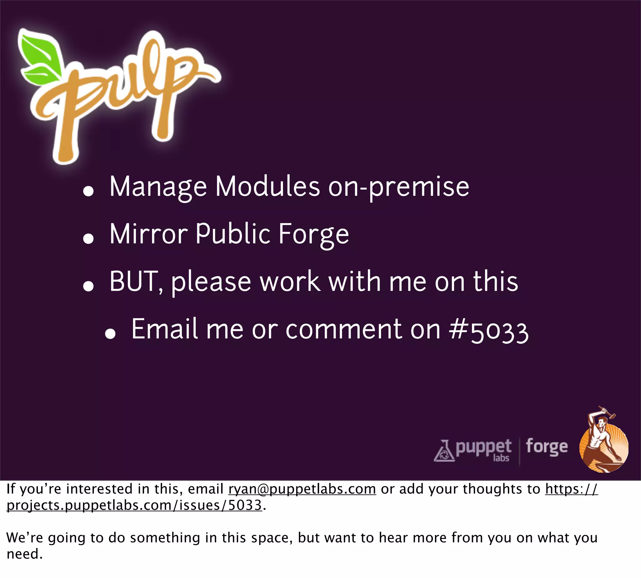 • Manage Modules on-premise
           • Mirror Public Forge
           • BUT, please work with me on this
             • Email me or comment on #5033


If you’re interested in this, email ryan@puppetlabs.com or add your thoughts to https://
projects.puppetlabs.com/issues/5033.

We’re going to do something in this space, but want to hear more from you on what you
need.
 