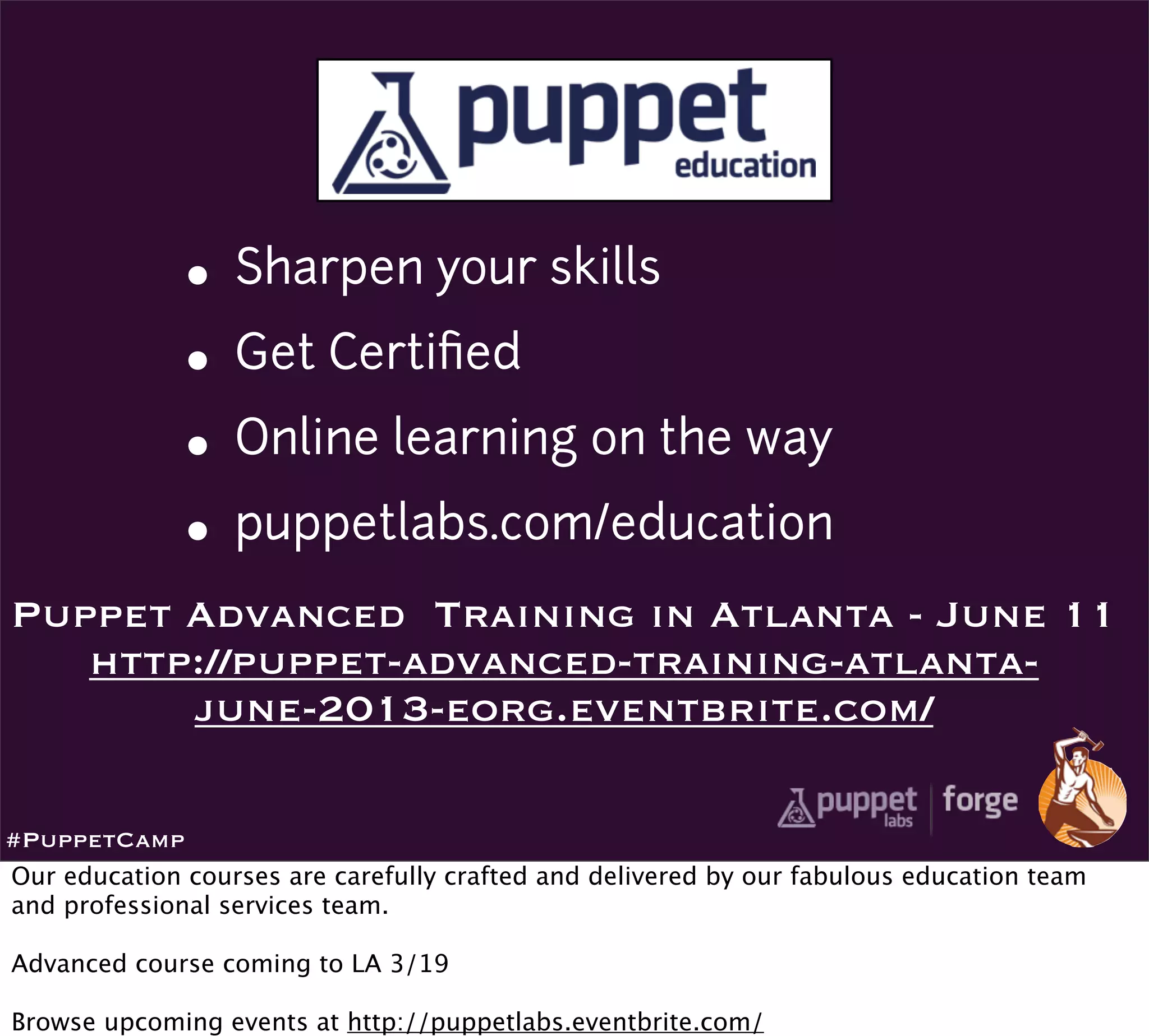 • Sharpen your skills
              • Get Certiﬁed
              • Online learning on the way
              • puppetlabs.com/education
Puppet Advanced Training in Atlanta - June 11
   http://puppet-advanced-training-atlanta-
       june-2013-eorg.eventbrite.com/

#PuppetCamp
Our education courses are carefully crafted and delivered by our fabulous education team
and professional services team.

Advanced course coming to LA 3/19

Browse upcoming events at http://puppetlabs.eventbrite.com/
 