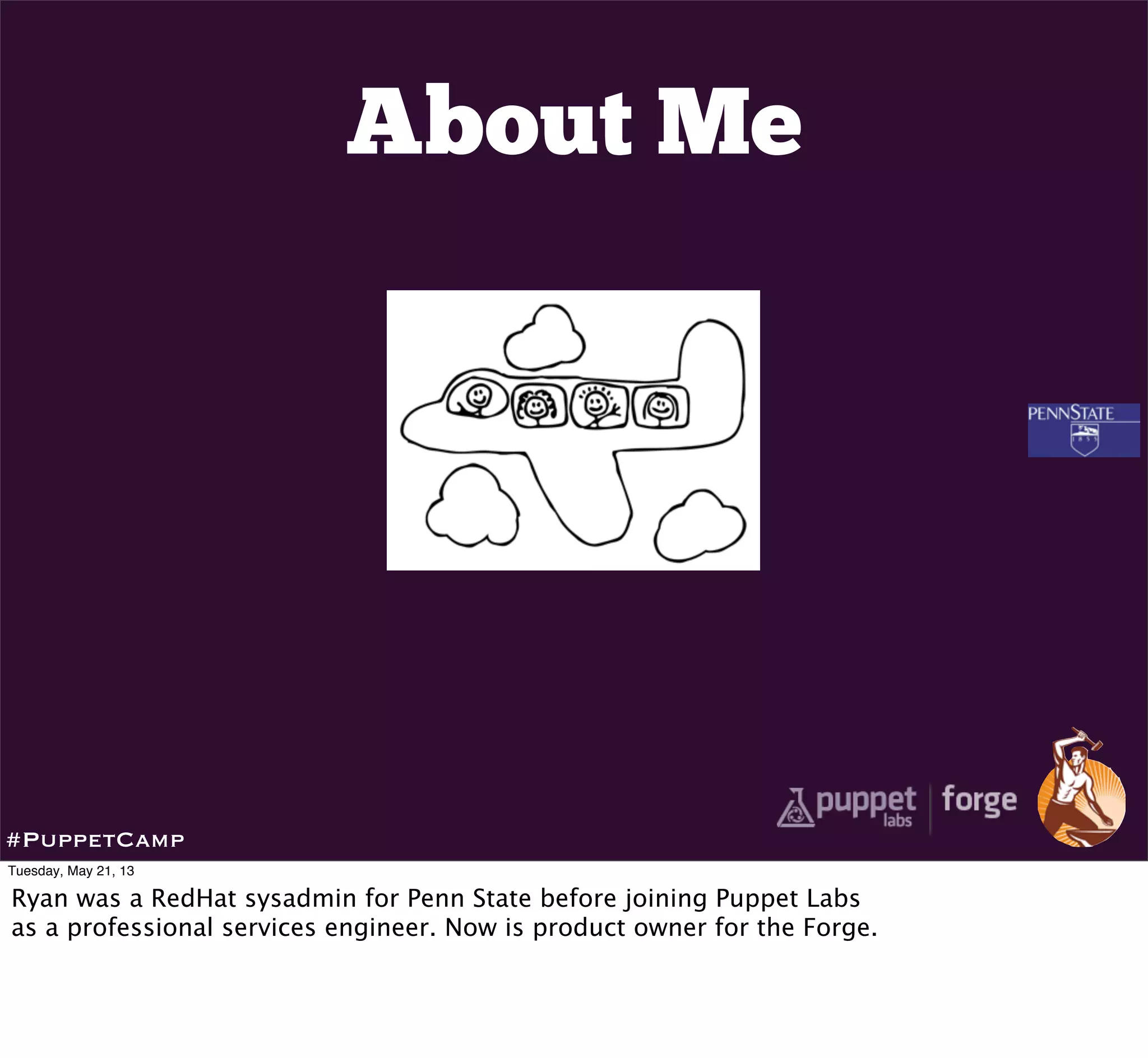 About Me
#PuppetCamp
Tuesday, May 21, 13
Ryan was a RedHat sysadmin for Penn State before joining Puppet Labs
as a professional services engineer. Now is product owner for the Forge.
 