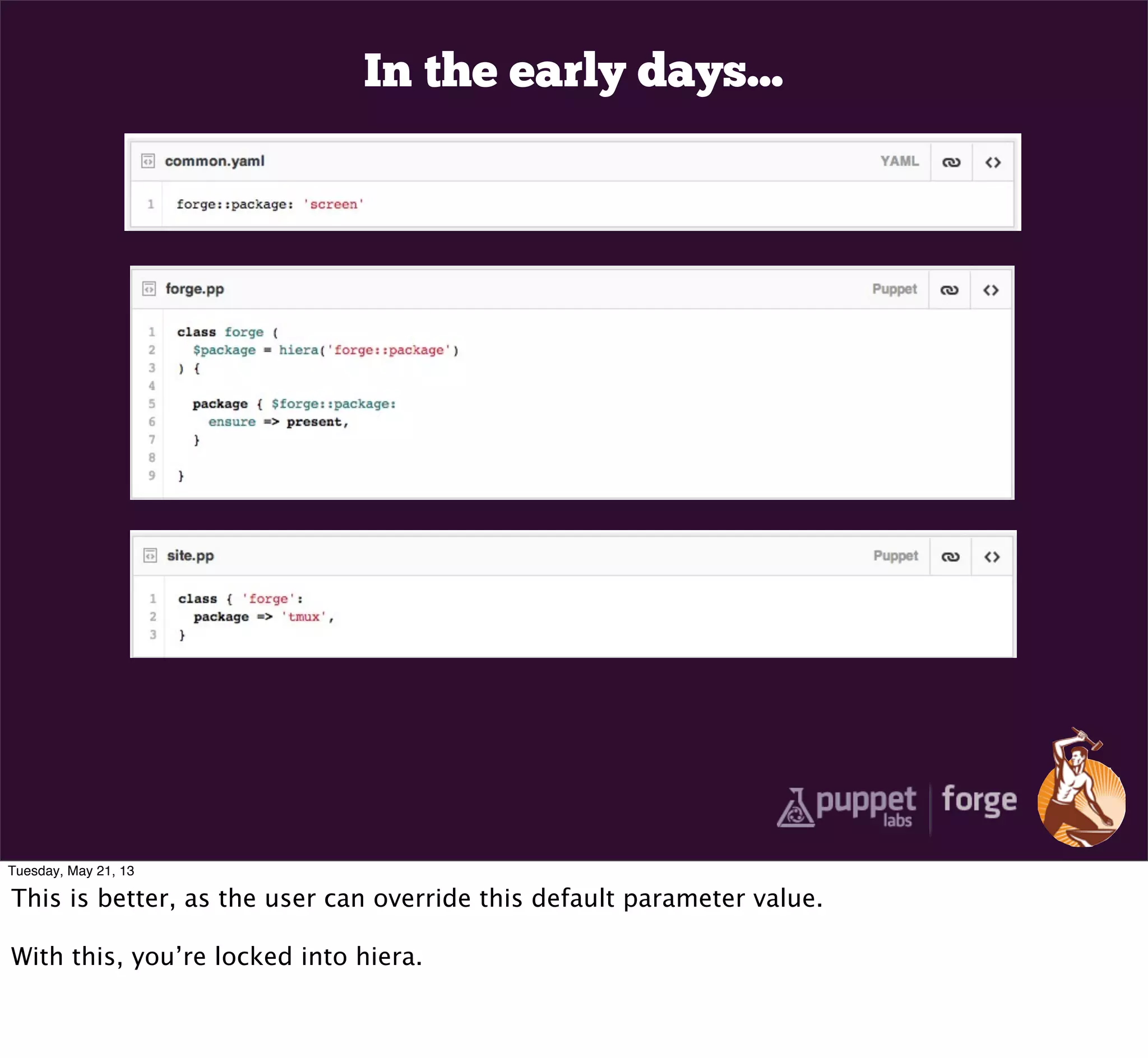 In the early days...
Tuesday, May 21, 13
This is better, as the user can override this default parameter value.
With this, you’re locked into hiera.
 