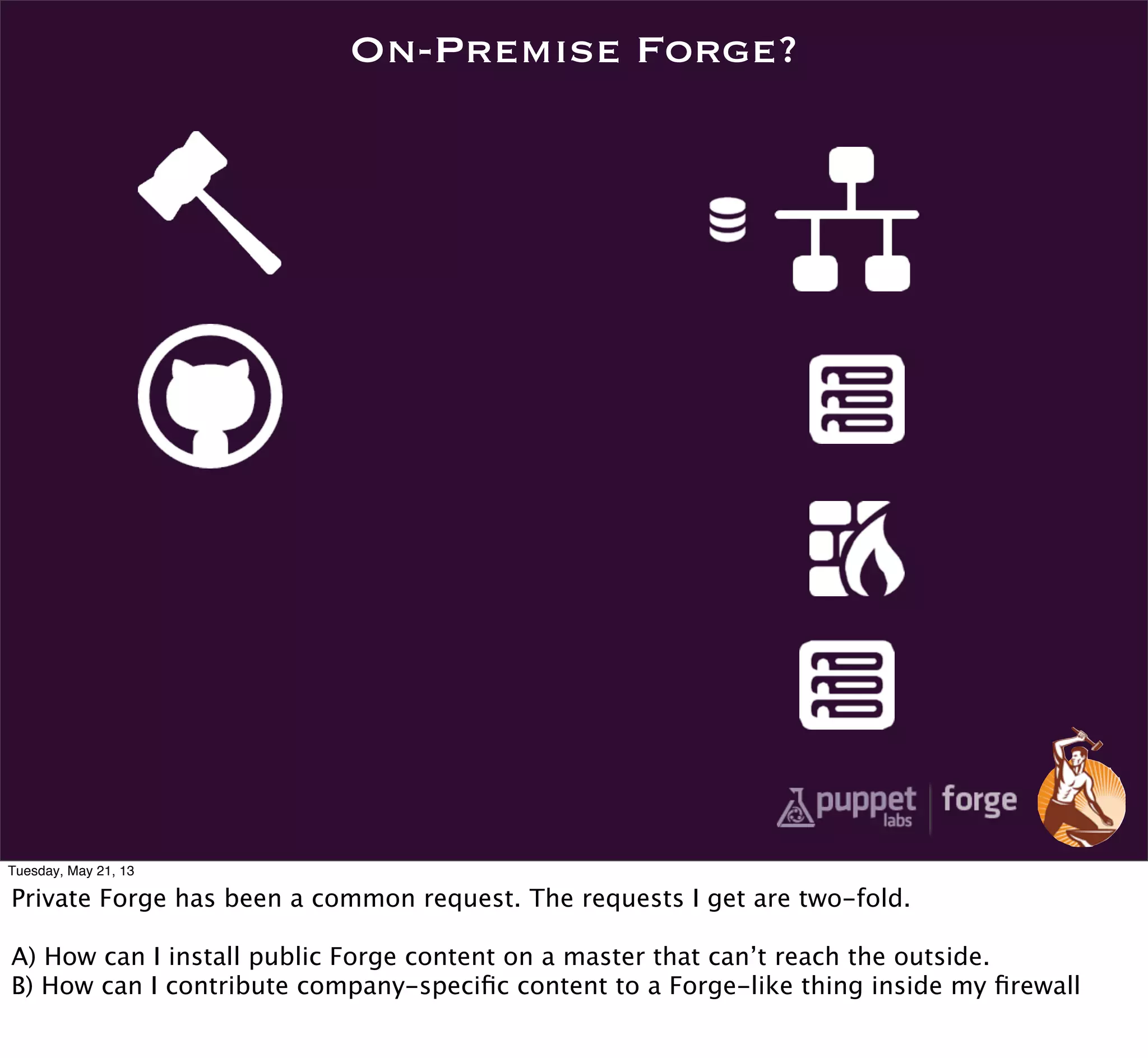 On-Premise Forge?
Tuesday, May 21, 13
Private Forge has been a common request. The requests I get are two-fold.
A) How can I install public Forge content on a master that can’t reach the outside.
B) How can I contribute company-speciﬁc content to a Forge-like thing inside my ﬁrewall
 