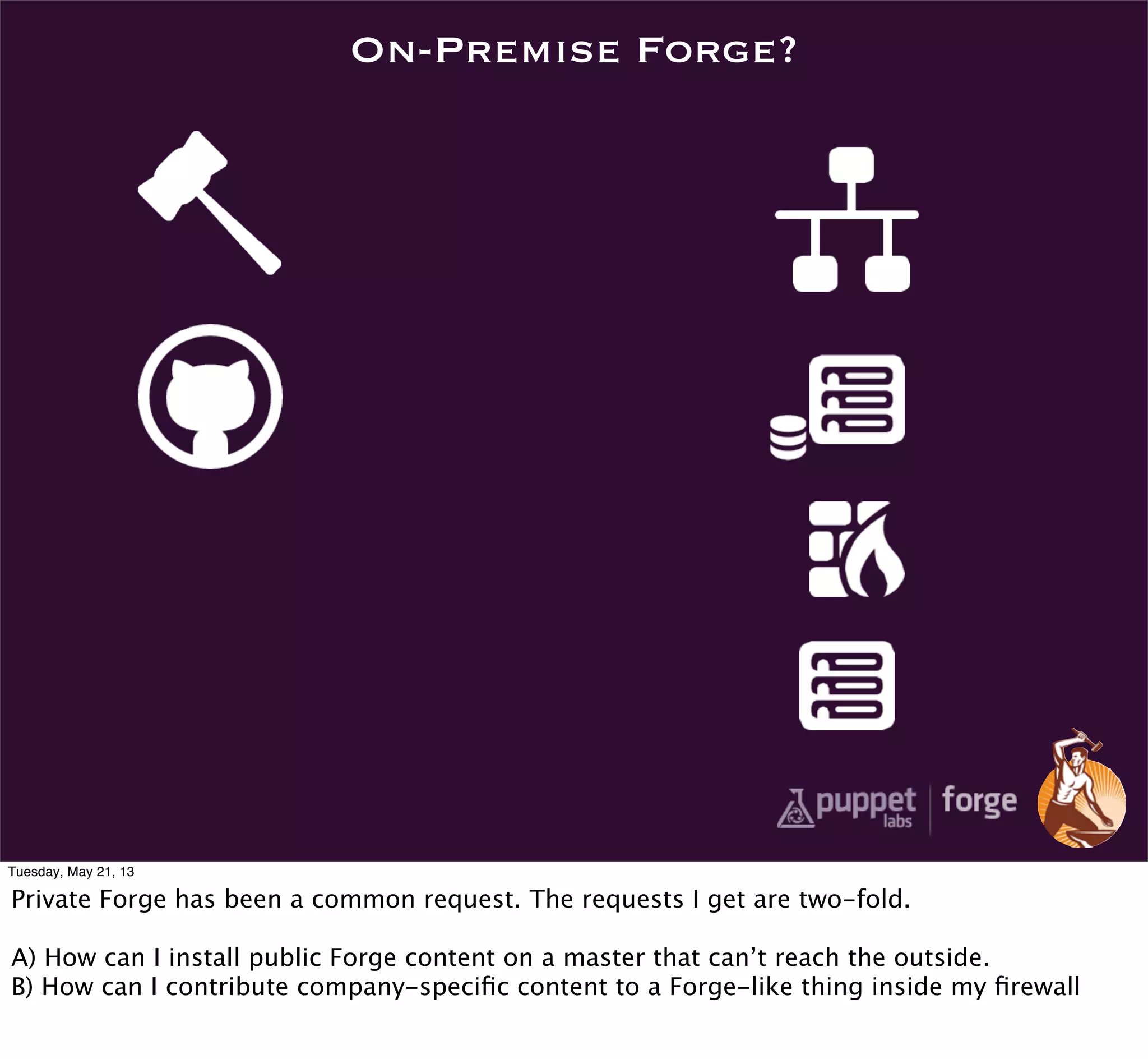 On-Premise Forge?
Tuesday, May 21, 13
Private Forge has been a common request. The requests I get are two-fold.
A) How can I install public Forge content on a master that can’t reach the outside.
B) How can I contribute company-speciﬁc content to a Forge-like thing inside my ﬁrewall
 