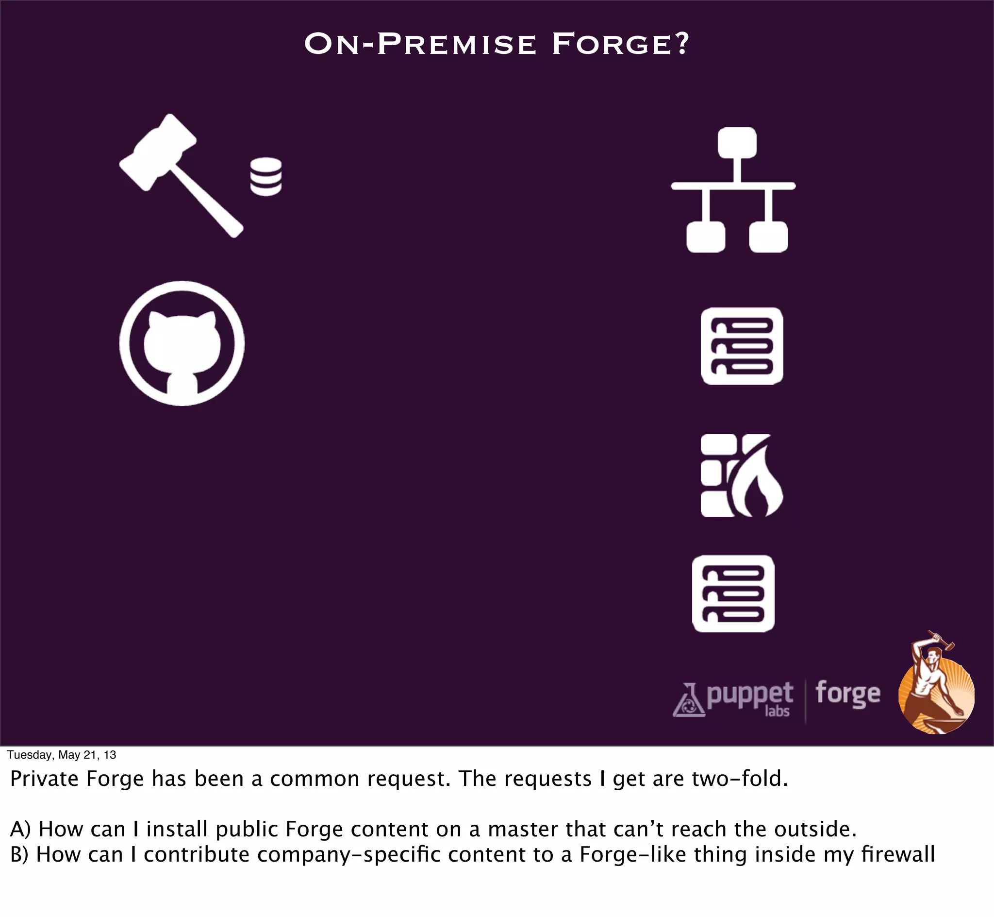 On-Premise Forge?
Tuesday, May 21, 13
Private Forge has been a common request. The requests I get are two-fold.
A) How can I install public Forge content on a master that can’t reach the outside.
B) How can I contribute company-speciﬁc content to a Forge-like thing inside my ﬁrewall
 