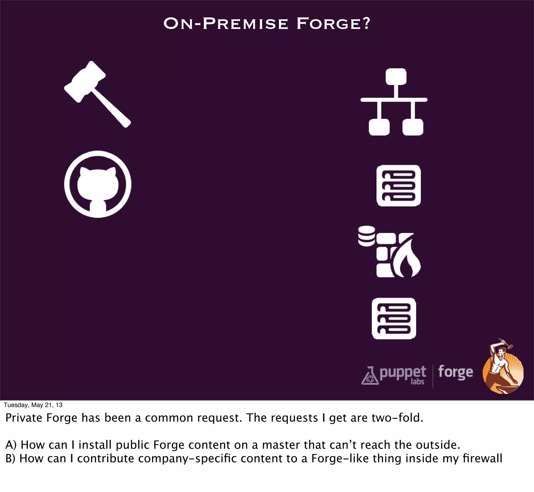 On-Premise Forge?
Tuesday, May 21, 13
Private Forge has been a common request. The requests I get are two-fold.
A) How can I install public Forge content on a master that can’t reach the outside.
B) How can I contribute company-speciﬁc content to a Forge-like thing inside my ﬁrewall
 