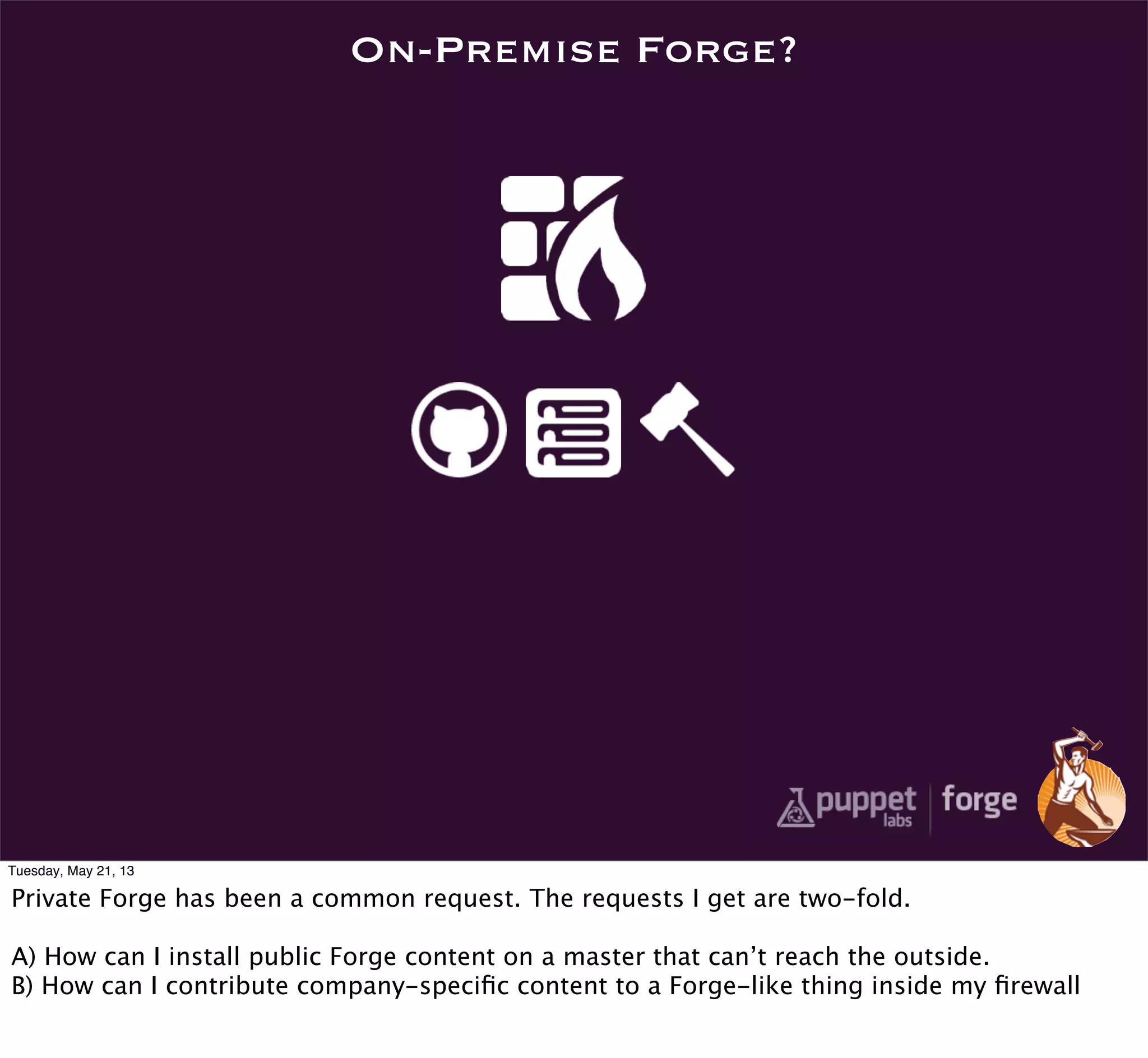 On-Premise Forge?
Tuesday, May 21, 13
Private Forge has been a common request. The requests I get are two-fold.
A) How can I install public Forge content on a master that can’t reach the outside.
B) How can I contribute company-speciﬁc content to a Forge-like thing inside my ﬁrewall
 