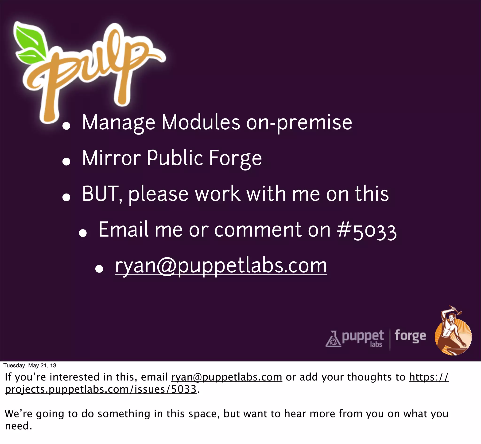 • Manage Modules on-premise
• Mirror Public Forge
• BUT, please work with me on this
• Email me or comment on #5033
• ryan@puppetlabs.com
Tuesday, May 21, 13
If you’re interested in this, email ryan@puppetlabs.com or add your thoughts to https://
projects.puppetlabs.com/issues/5033.
We’re going to do something in this space, but want to hear more from you on what you
need.
 