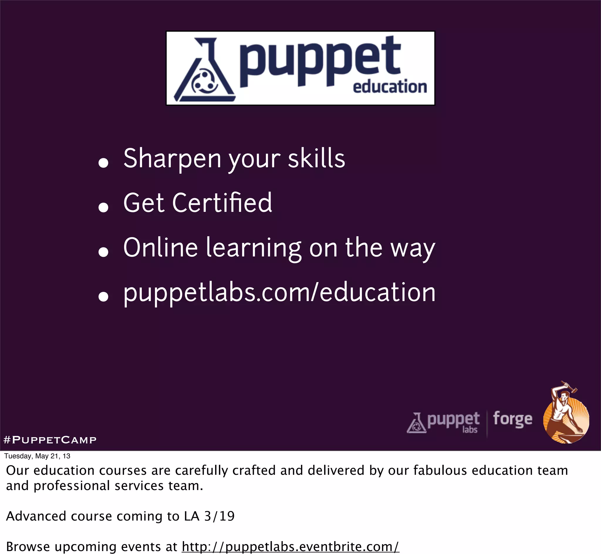 • Sharpen your skills
• Get Certiﬁed
• Online learning on the way
• puppetlabs.com/education
#PuppetCamp
Tuesday, May 21, 13
Our education courses are carefully crafted and delivered by our fabulous education team
and professional services team.
Advanced course coming to LA 3/19
Browse upcoming events at http://puppetlabs.eventbrite.com/
 