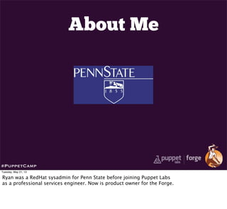 About Me
#PuppetCamp
Tuesday, May 21, 13
Ryan was a RedHat sysadmin for Penn State before joining Puppet Labs
as a professional services engineer. Now is product owner for the Forge.
 