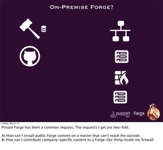 On-Premise Forge?
Tuesday, May 21, 13
Private Forge has been a common request. The requests I get are two-fold.
A) How can I install public Forge content on a master that can’t reach the outside.
B) How can I contribute company-speciﬁc content to a Forge-like thing inside my ﬁrewall
 