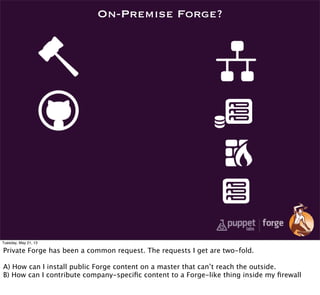 On-Premise Forge?
Tuesday, May 21, 13
Private Forge has been a common request. The requests I get are two-fold.
A) How can I install public Forge content on a master that can’t reach the outside.
B) How can I contribute company-speciﬁc content to a Forge-like thing inside my ﬁrewall
 