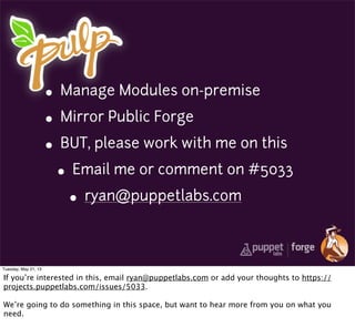 • Manage Modules on-premise
• Mirror Public Forge
• BUT, please work with me on this
• Email me or comment on #5033
• ryan@puppetlabs.com
Tuesday, May 21, 13
If you’re interested in this, email ryan@puppetlabs.com or add your thoughts to https://
projects.puppetlabs.com/issues/5033.
We’re going to do something in this space, but want to hear more from you on what you
need.
 