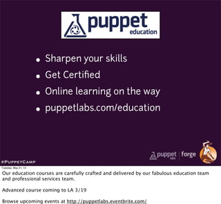 • Sharpen your skills
• Get Certiﬁed
• Online learning on the way
• puppetlabs.com/education
#PuppetCamp
Tuesday, May 21, 13
Our education courses are carefully crafted and delivered by our fabulous education team
and professional services team.
Advanced course coming to LA 3/19
Browse upcoming events at http://puppetlabs.eventbrite.com/
 