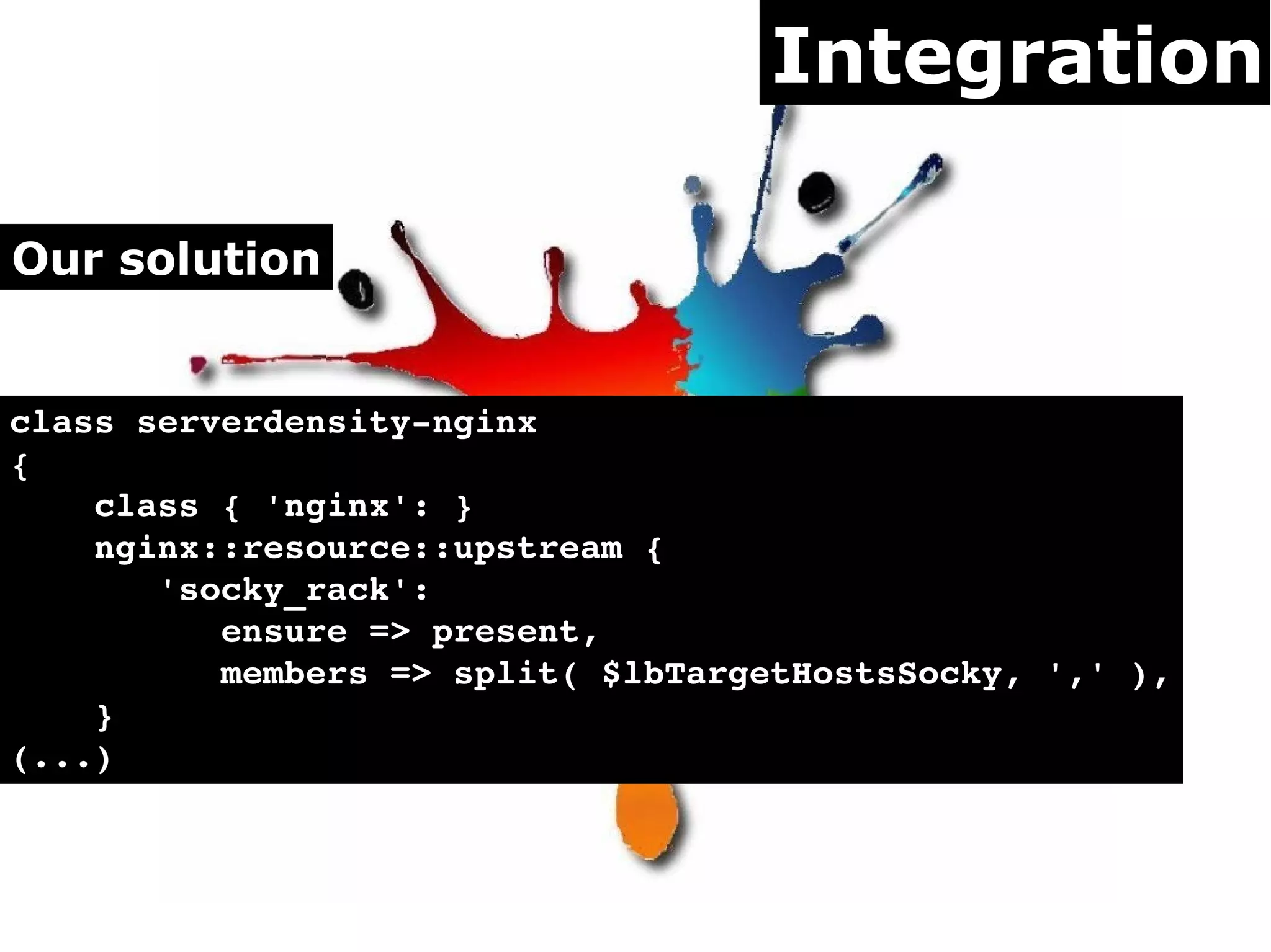 Integration

Our solution


class serverdensity­nginx
{
    class { 'nginx': }
    nginx::resource::upstream {
       'socky_rack':
          ensure => present,
          members => split( $lbTargetHostsSocky, ',' ),
    }
(...)
 