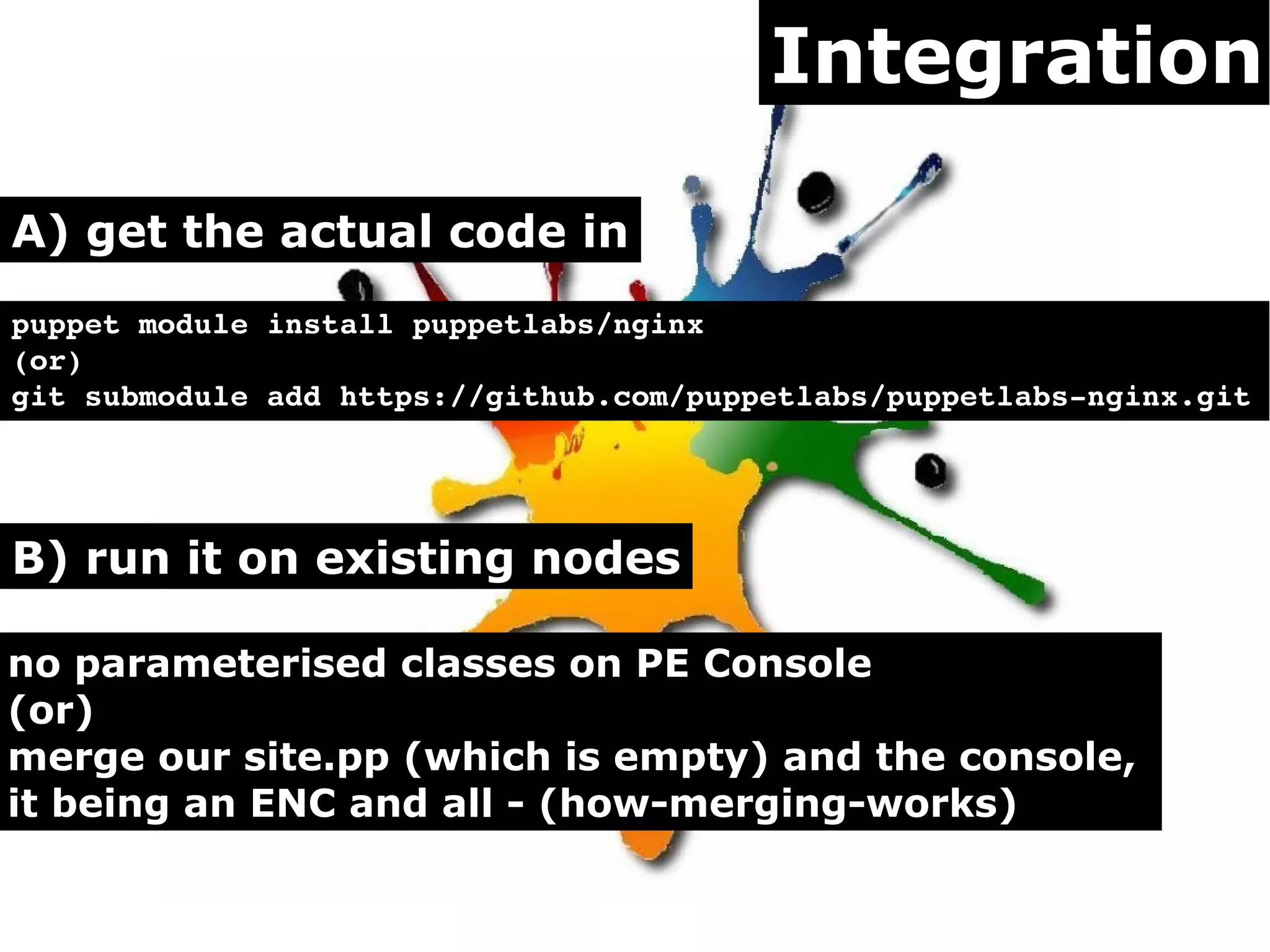 Integration

A) get the actual code in
puppet module install puppetlabs/nginx
(or)
git submodule add https://github.com/puppetlabs/puppetlabs­nginx.git 




B) run it on existing nodes

no parameterised classes on PE Console
(or)
merge our site.pp (which is empty) and the console,
it being an ENC and all - (how-merging-works)
 