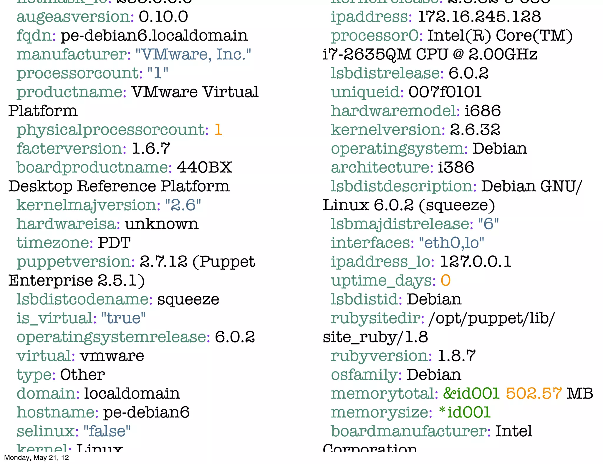 netmask_lo: 255.0.0.0            kernelrelease: 2.6.32-5-686
   augeasversion: 0.10.0            ipaddress: 172.16.245.128
   fqdn: pe-debian6.localdomain     processor0: Intel(R) Core(TM)
   manufacturer: "VMware, Inc."    i7-2635QM CPU @ 2.00GHz
   processorcount: "1"              lsbdistrelease: 6.0.2
   productname: VMware Virtual      uniqueid: 007f0101
 Platform                           hardwaremodel: i686
   physicalprocessorcount: 1        kernelversion: 2.6.32
   facterversion: 1.6.7             operatingsystem: Debian
   boardproductname: 440BX          architecture: i386
 Desktop Reference Platform         lsbdistdescription: Debian GNU/
   kernelmajversion: "2.6"         Linux 6.0.2 (squeeze)
   hardwareisa: unknown             lsbmajdistrelease: "6"
   timezone: PDT                    interfaces: "eth0,lo"
   puppetversion: 2.7.12 (Puppet    ipaddress_lo: 127.0.0.1
 Enterprise 2.5.1)                  uptime_days: 0
   lsbdistcodename: squeeze         lsbdistid: Debian
   is_virtual: "true"               rubysitedir: /opt/puppet/lib/
   operatingsystemrelease: 6.0.2   site_ruby/1.8
   virtual: vmware                  rubyversion: 1.8.7
   type: Other                      osfamily: Debian
   domain: localdomain              memorytotal: &id001 502.57 MB
   hostname: pe-debian6             memorysize: *id001
   selinux: "false"                 boardmanufacturer: Intel
   kernel: Linux
Monday, May 21, 12
                                   Corporation
 
