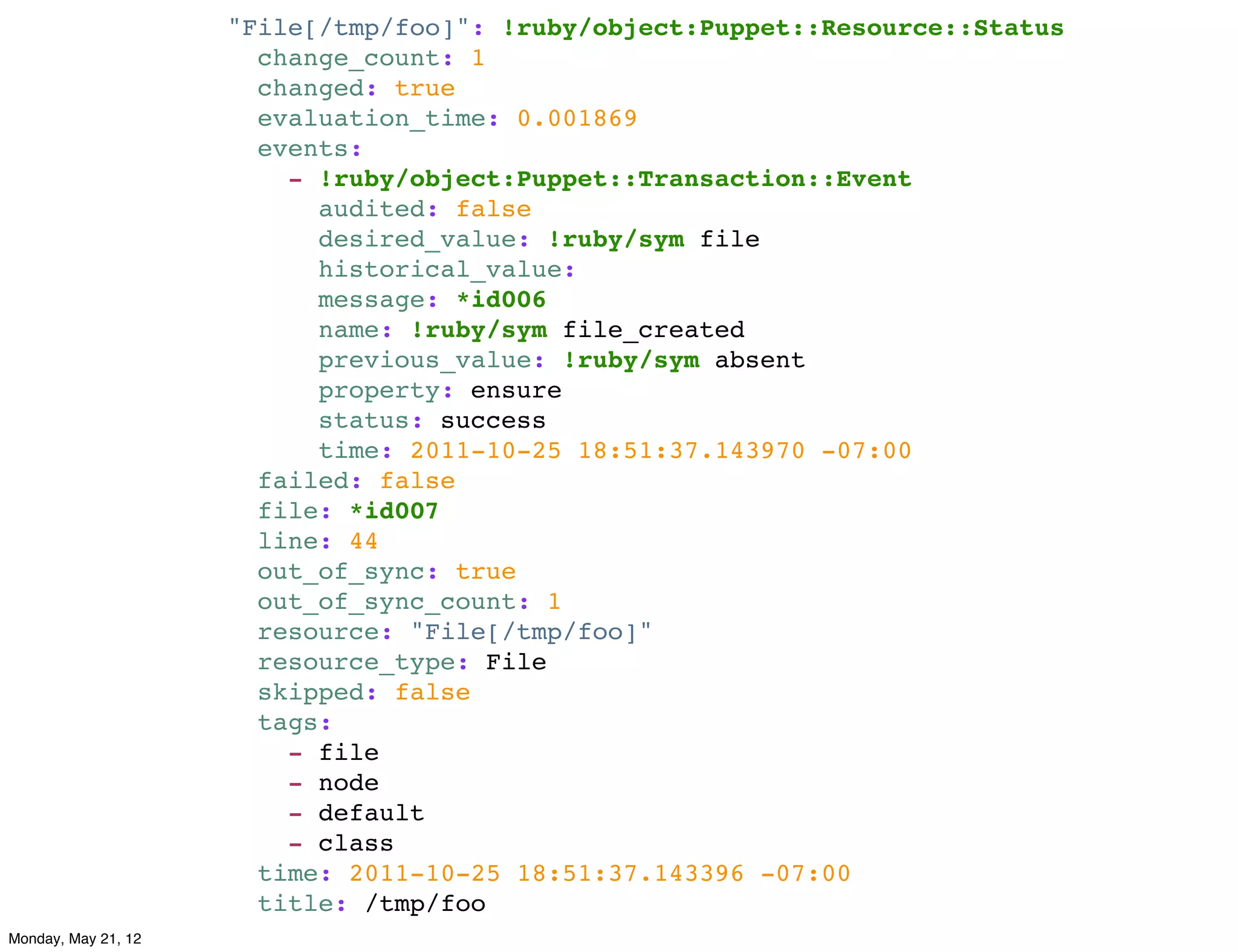 "File[/tmp/foo]": !ruby/object:Puppet::Resource::Status
                       change_count: 1
                       changed: true
                       evaluation_time: 0.001869
                       events:
                         - !ruby/object:Puppet::Transaction::Event
                           audited: false
                           desired_value: !ruby/sym file
                           historical_value:
                           message: *id006
                           name: !ruby/sym file_created
                           previous_value: !ruby/sym absent
                           property: ensure
                           status: success
                           time: 2011-10-25 18:51:37.143970 -07:00
                       failed: false
                       file: *id007
                       line: 44
                       out_of_sync: true
                       out_of_sync_count: 1
                       resource: "File[/tmp/foo]"
                       resource_type: File
                       skipped: false
                       tags:
                         - file
                         - node
                         - default
                         - class
                       time: 2011-10-25 18:51:37.143396 -07:00
                       title: /tmp/foo
Monday, May 21, 12
 