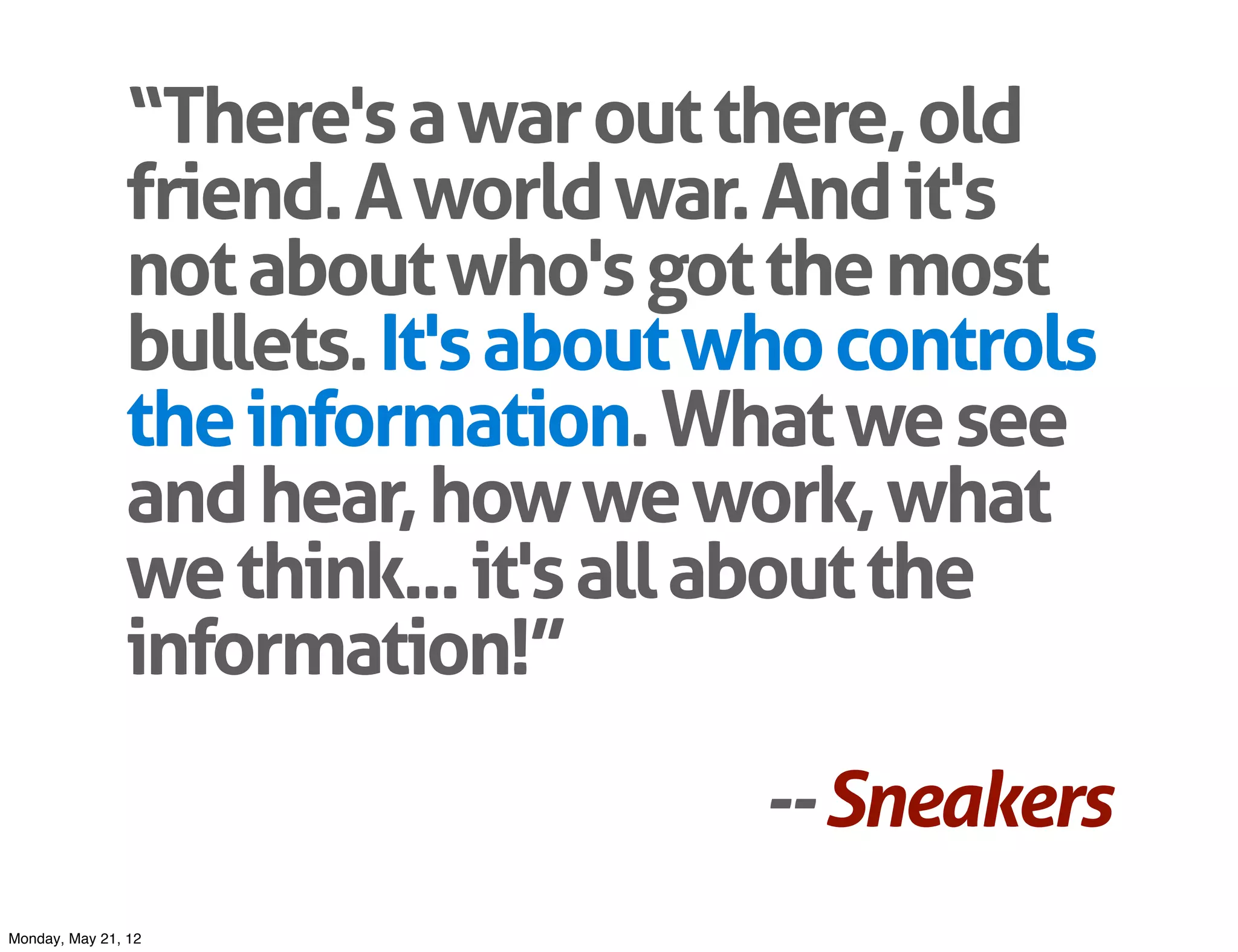 “There's a war out there, old
               friend. A world war. And it's
               not about who's got the most
               bullets. It's about who controls
               the information. What we see
               and hear, how we work, what
               we think... it's all about the
               information!”
                                   -- Sneakers
Monday, May 21, 12
 