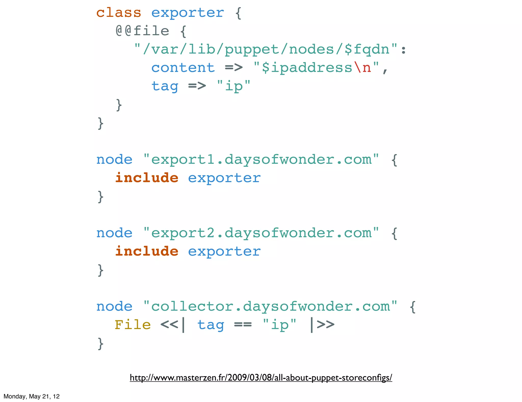 class exporter {
                       @@file {
                         "/var/lib/puppet/nodes/$fqdn":
                           content => "$ipaddressn",
                           tag => "ip"
                       }
                     }

                     node "export1.daysofwonder.com" {
                       include exporter
                     }

                     node "export2.daysofwonder.com" {
                       include exporter
                     }

                     node "collector.daysofwonder.com" {
                       File <<| tag == "ip" |>>
                     }

                        http://www.masterzen.fr/2009/03/08/all-about-puppet-storeconﬁgs/
Monday, May 21, 12
 