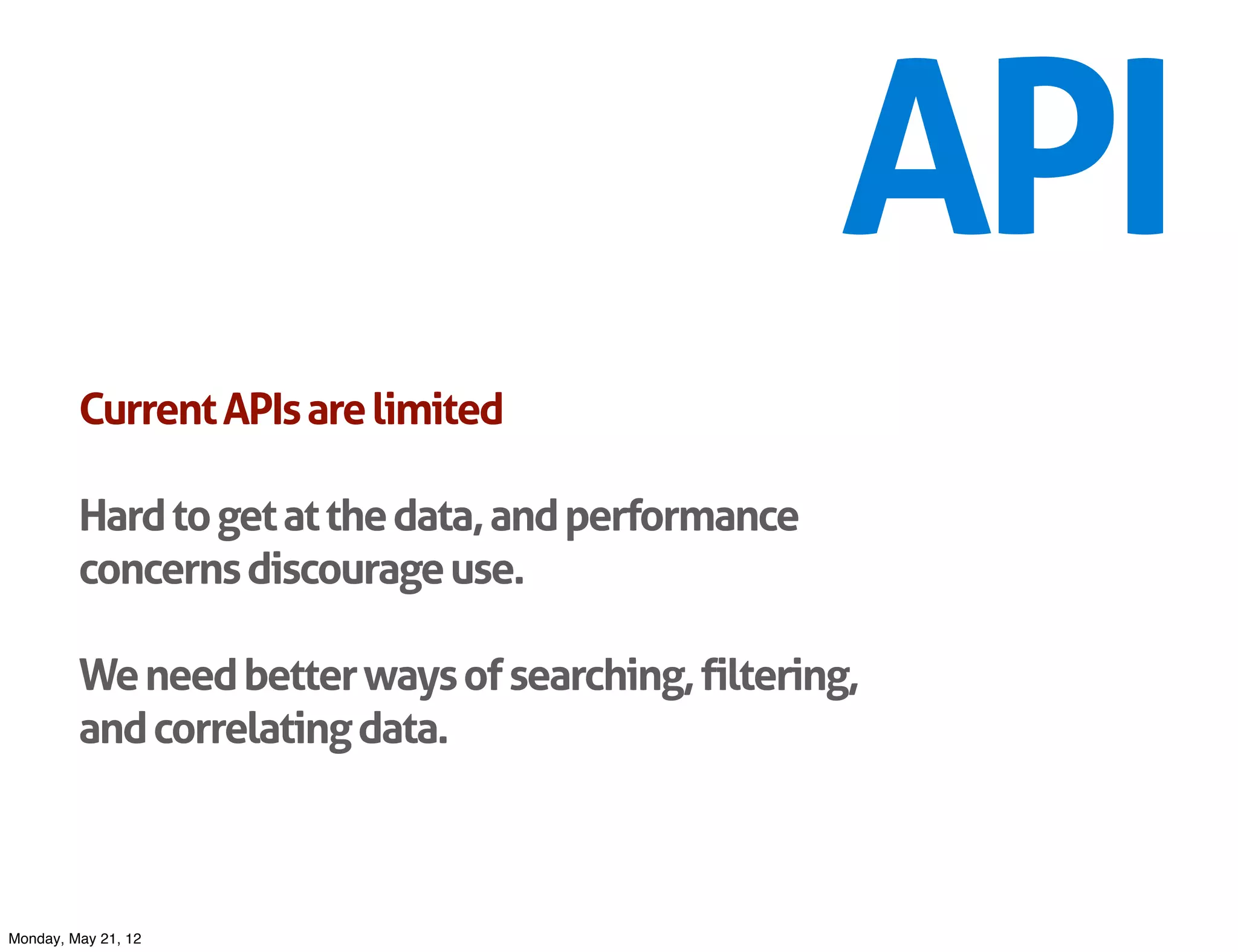 API
         Current APIs are limited

         Hard to get at the data, and performance
         concerns discourage use.

         We need better ways of searching, filtering,
         and correlating data.



Monday, May 21, 12
 