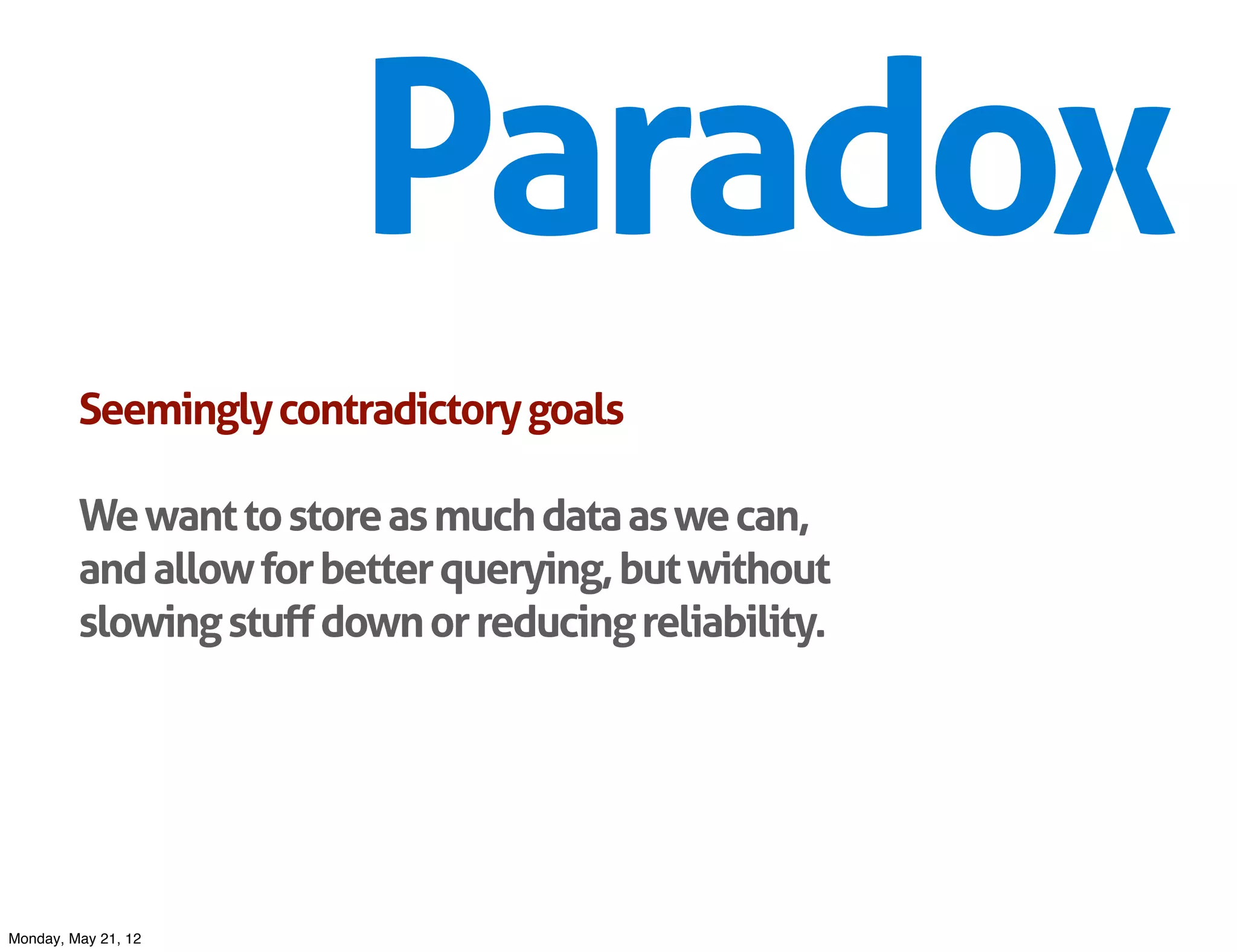 Paradox
         Seemingly contradictory goals

         We want to store as much data as we can,
         and allow for better querying, but without
         slowing stuff down or reducing reliability.




Monday, May 21, 12
 