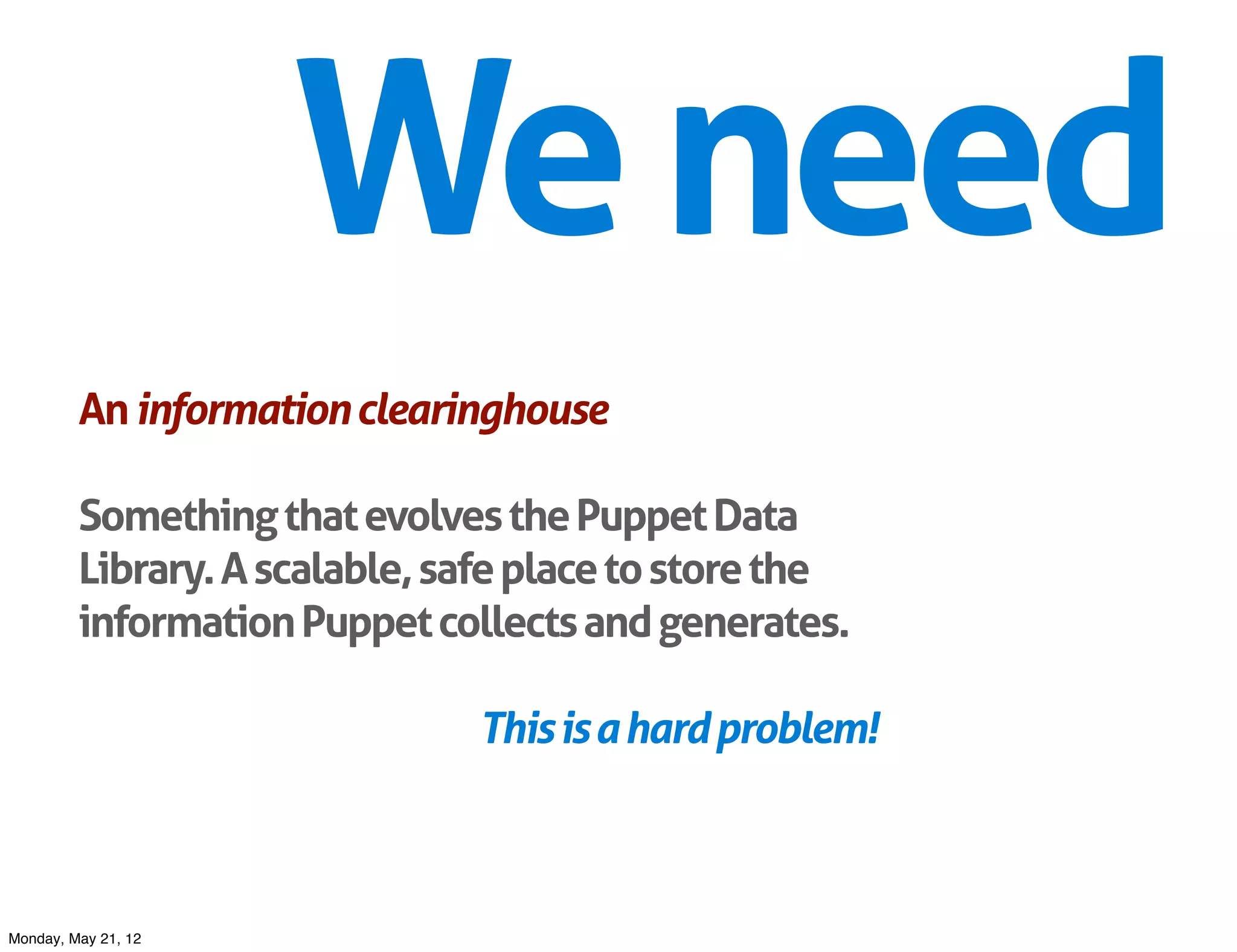 We need
         An information clearinghouse

         Something that evolves the Puppet Data
         Library. A scalable, safe place to store the
         information Puppet collects and generates.

                               This is a hard problem!



Monday, May 21, 12
 