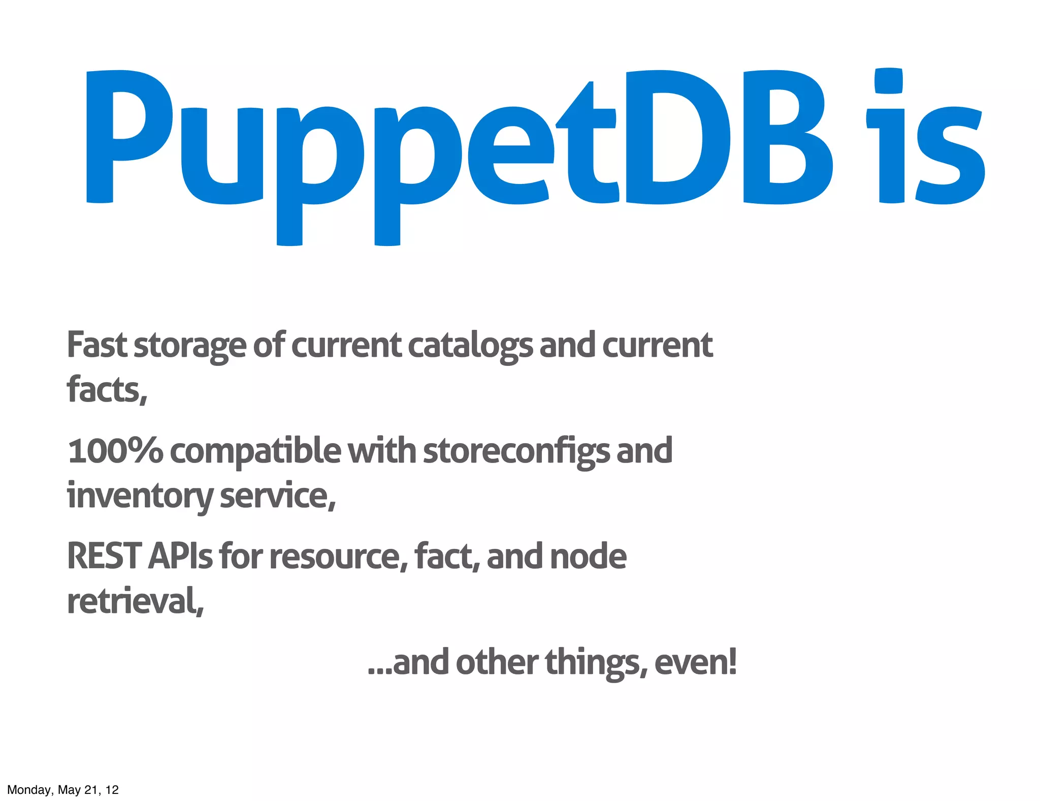 PuppetDB is
         Fast storage of current catalogs and current
         facts,
         100% compatible with storeconfigs and
         inventory service,
         REST APIs for resource, fact, and node
         retrieval,
                             ...and other things, even!


Monday, May 21, 12
 