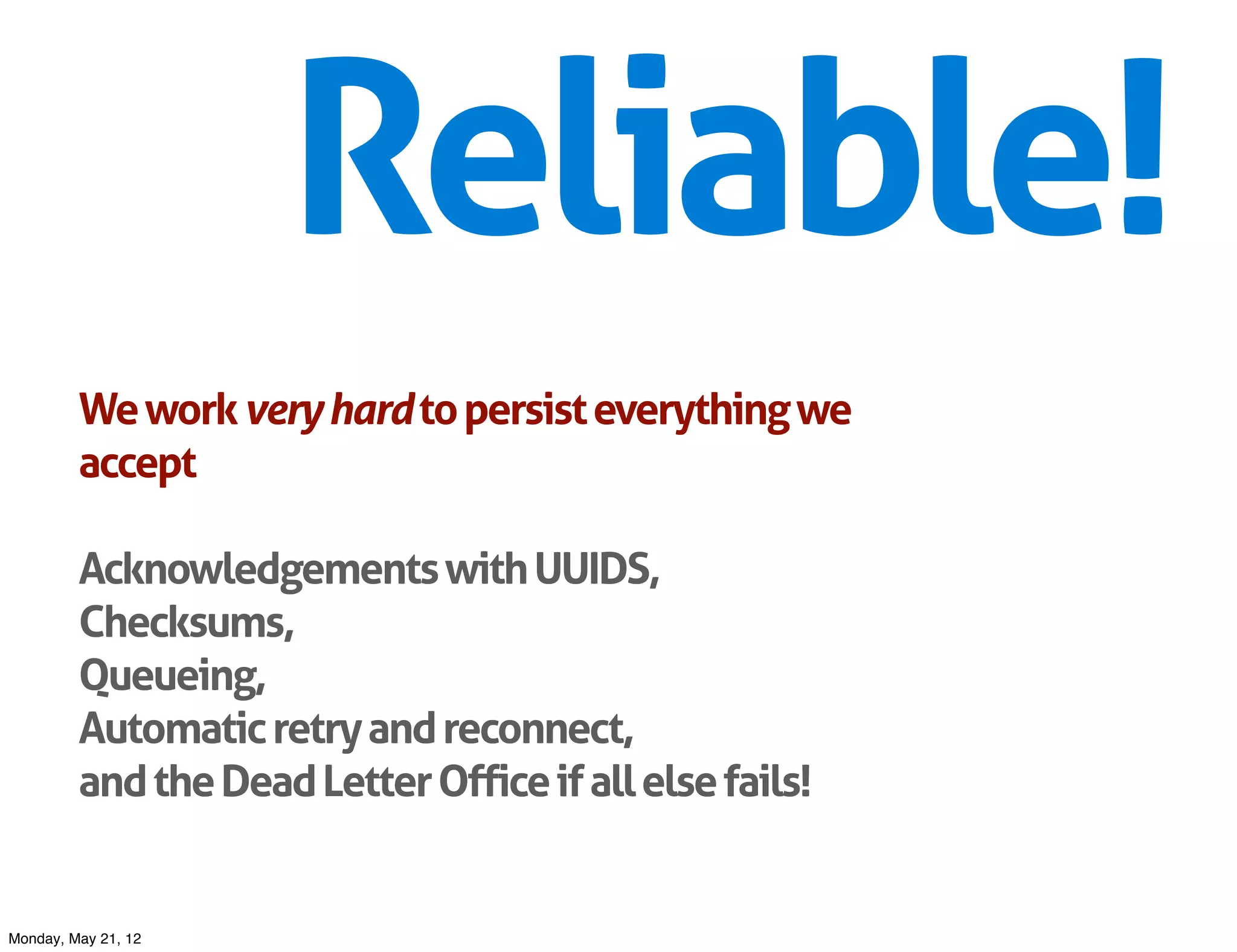 Reliable!
         We work very hard to persist everything we
         accept

         Acknowledgements with UUIDS,
         Checksums,
         Queueing,
         Automatic retry and reconnect,
         and the Dead Letter Office if all else fails!


Monday, May 21, 12
 