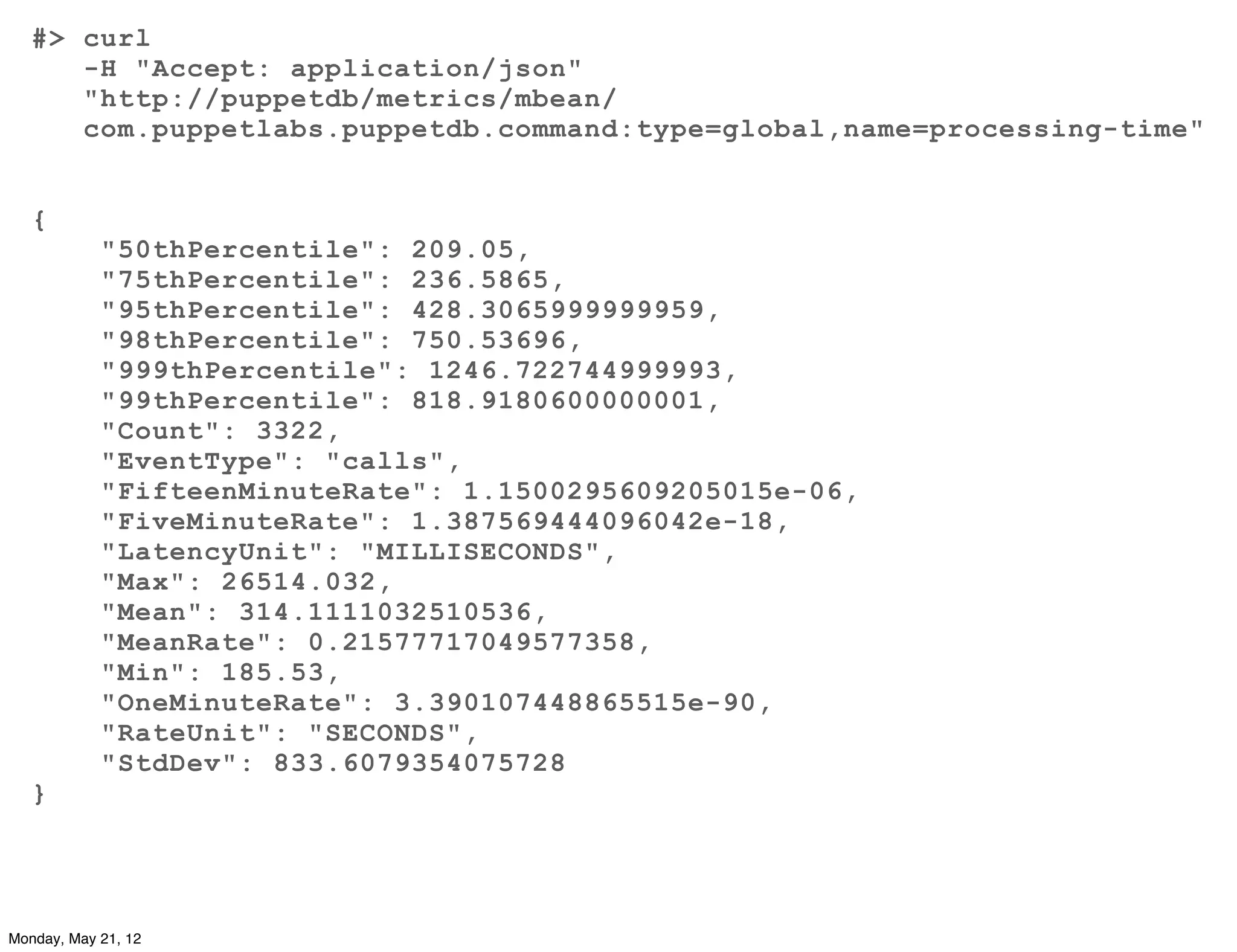 #> curl
      -H "Accept: application/json"
      "http://puppetdb/metrics/mbean/
      com.puppetlabs.puppetdb.command:type=global,name=processing-time"


   {
            "50thPercentile": 209.05,
            "75thPercentile": 236.5865,
            "95thPercentile": 428.3065999999959,
            "98thPercentile": 750.53696,
            "999thPercentile": 1246.722744999993,
            "99thPercentile": 818.9180600000001,
            "Count": 3322,
            "EventType": "calls",
            "FifteenMinuteRate": 1.1500295609205015e-06,
            "FiveMinuteRate": 1.387569444096042e-18,
            "LatencyUnit": "MILLISECONDS",
            "Max": 26514.032,
            "Mean": 314.1111032510536,
            "MeanRate": 0.21577717049577358,
            "Min": 185.53,
            "OneMinuteRate": 3.390107448865515e-90,
            "RateUnit": "SECONDS",
            "StdDev": 833.6079354075728
   }




Monday, May 21, 12
 