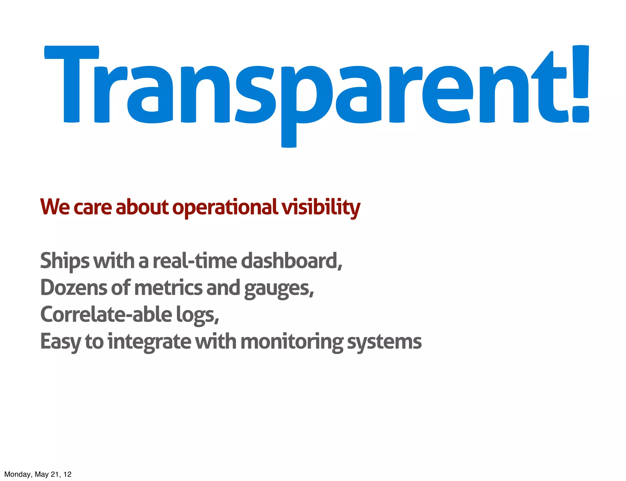 Transparent!
         We care about operational visibility

         Ships with a real-time dashboard,
         Dozens of metrics and gauges,
         Correlate-able logs,
         Easy to integrate with monitoring systems




Monday, May 21, 12
 