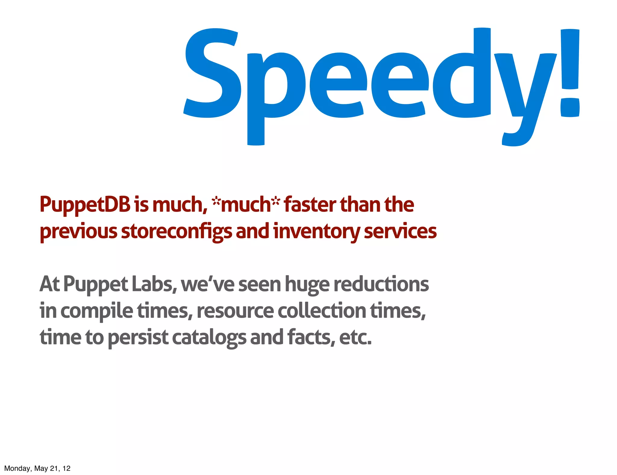 Speedy!
         PuppetDB is much, *much* faster than the
         previous storeconfigs and inventory services

         At Puppet Labs, we’ve seen huge reductions
         in compile times, resource collection times,
         time to persist catalogs and facts, etc.




Monday, May 21, 12
 
