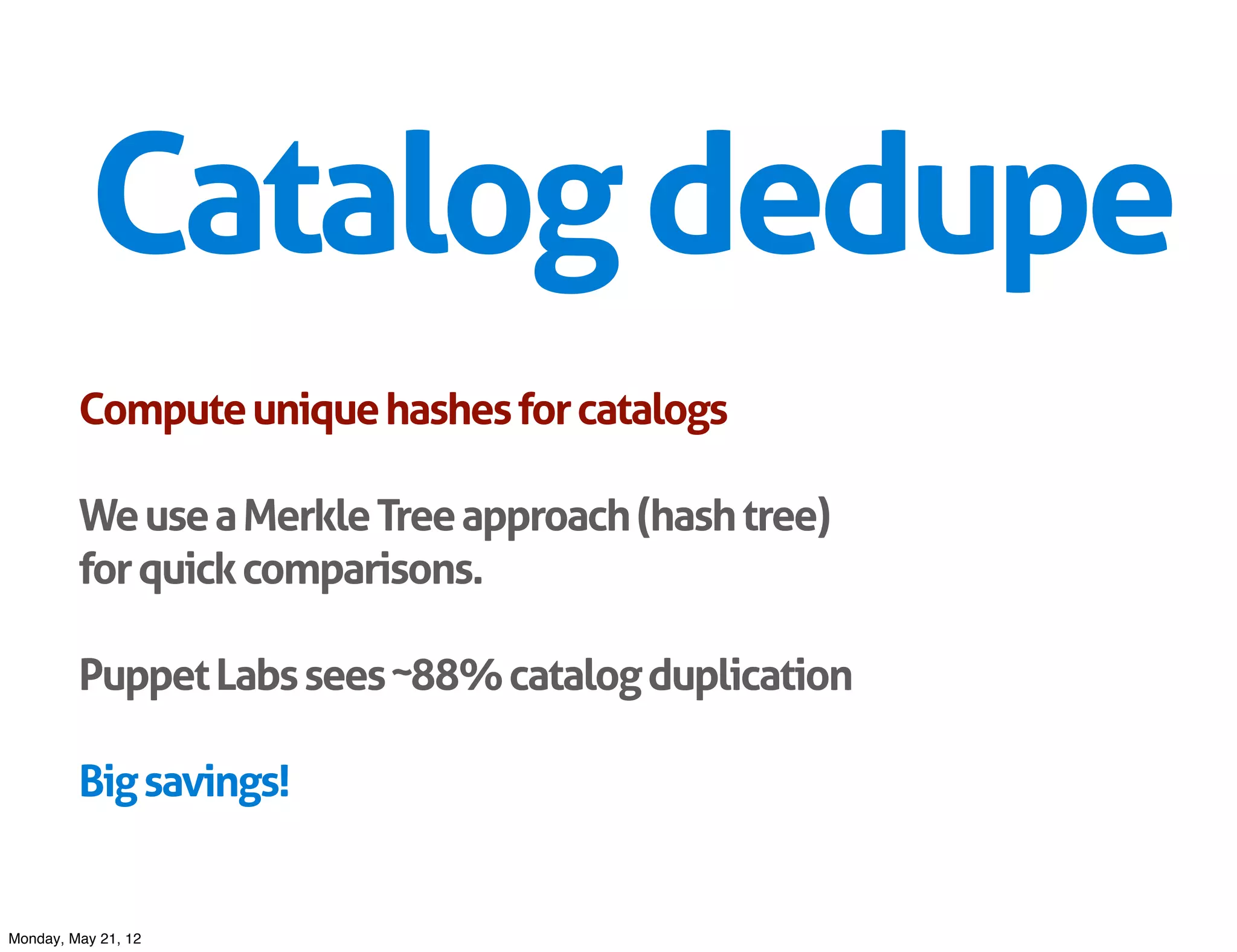 Catalog dedupe
         Compute unique hashes for catalogs

         We use a Merkle Tree approach (hash tree)
         for quick comparisons.

         Puppet Labs sees ~88% catalog duplication

         Big savings!


Monday, May 21, 12
 