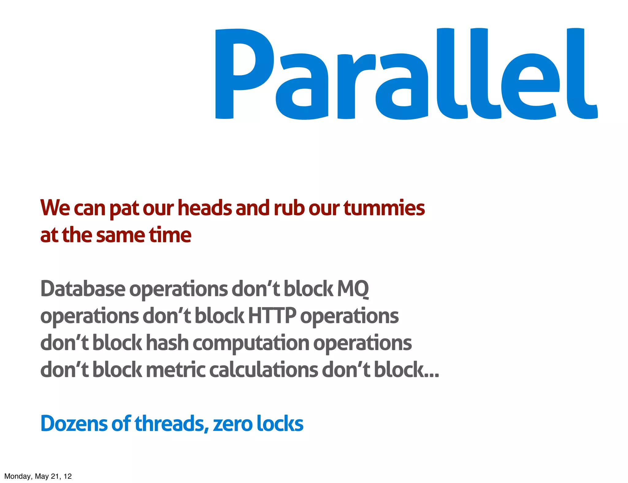 Parallel
         We can pat our heads and rub our tummies
         at the same time

         Database operations don’t block MQ
         operations don’t block HTTP operations
         don’t block hash computation operations
         don’t block metric calculations don’t block...

         Dozens of threads, zero locks

Monday, May 21, 12
 