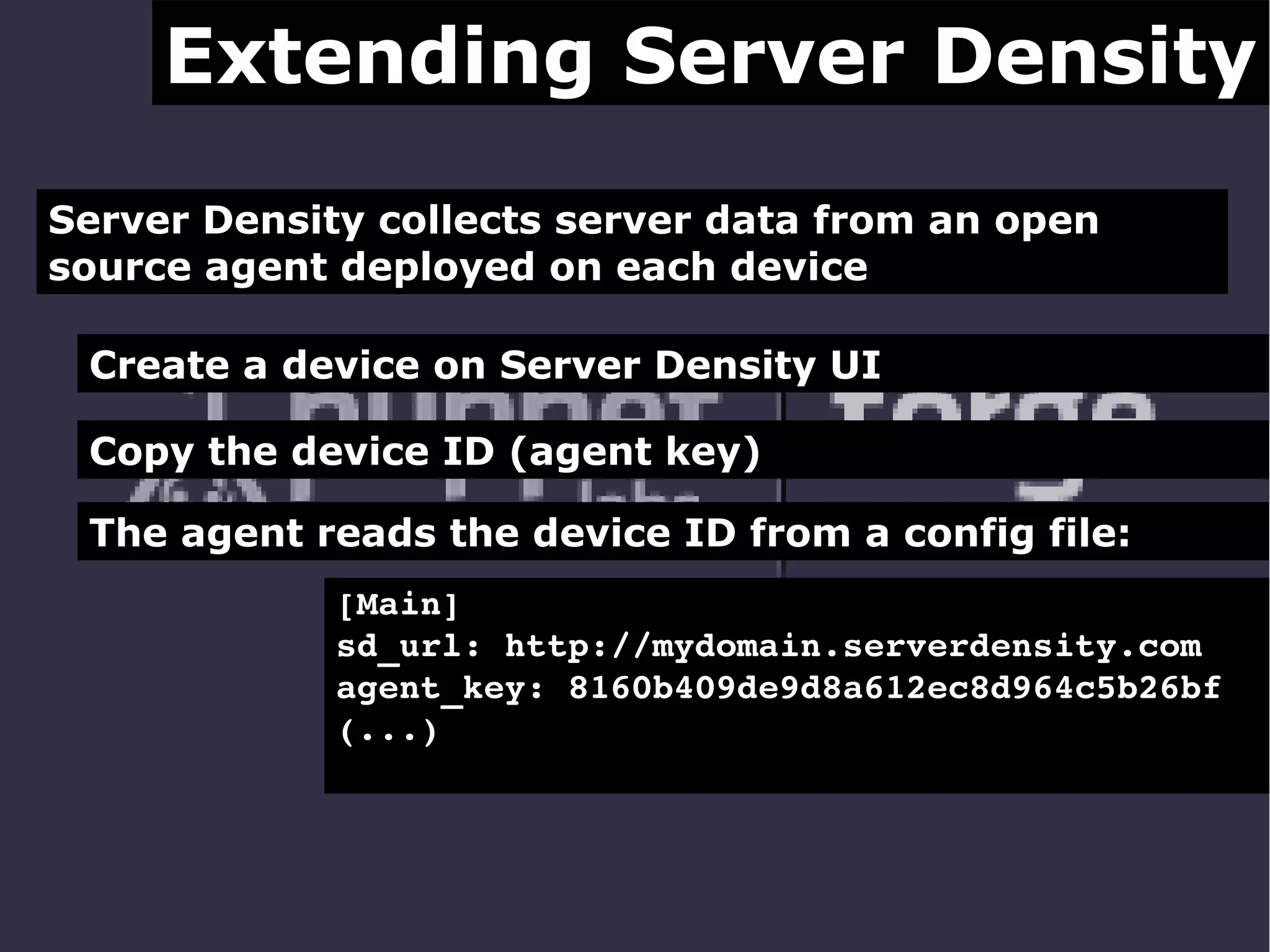 Extending Server Density
Server Density collects server data from an open
source agent deployed on each device
Create a device on Server Density UI
Copy the device ID (agent key)
The agent reads the device ID from a config file:
[Main]
sd_url: http://mydomain.serverdensity.com
agent_key: 8160b409de9d8a612ec8d964c5b26bf
(...)

 