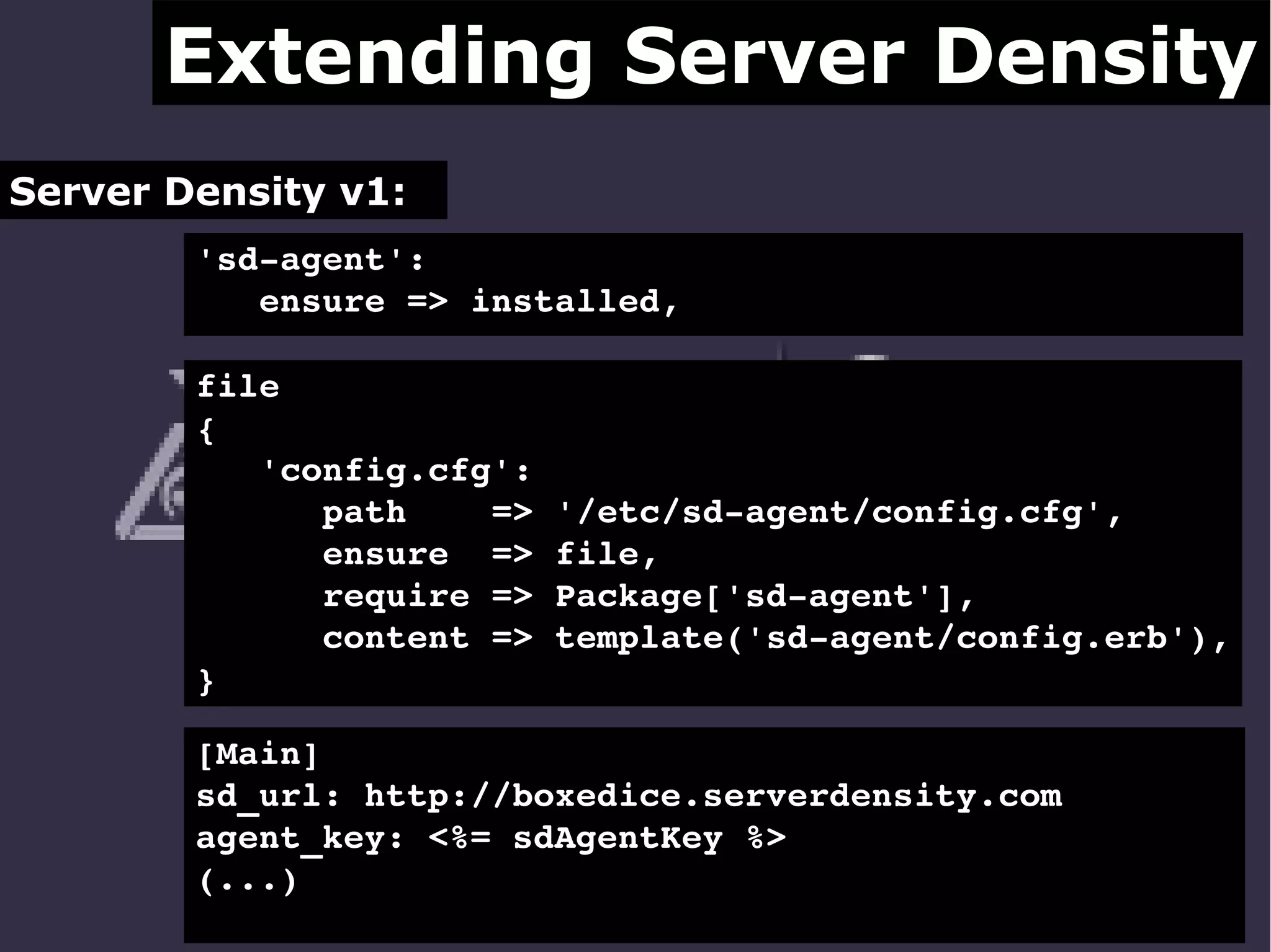 Extending Server Density
Server Density v1:
'sd­agent': 
   ensure => installed,
file 
{ 
   'config.cfg':
      path    => '/etc/sd­agent/config.cfg',
      ensure  => file,
      require => Package['sd­agent'],
      content => template('sd­agent/config.erb'),
}
[Main]
sd_url: http://boxedice.serverdensity.com
agent_key: <%= sdAgentKey %>
(...)

 