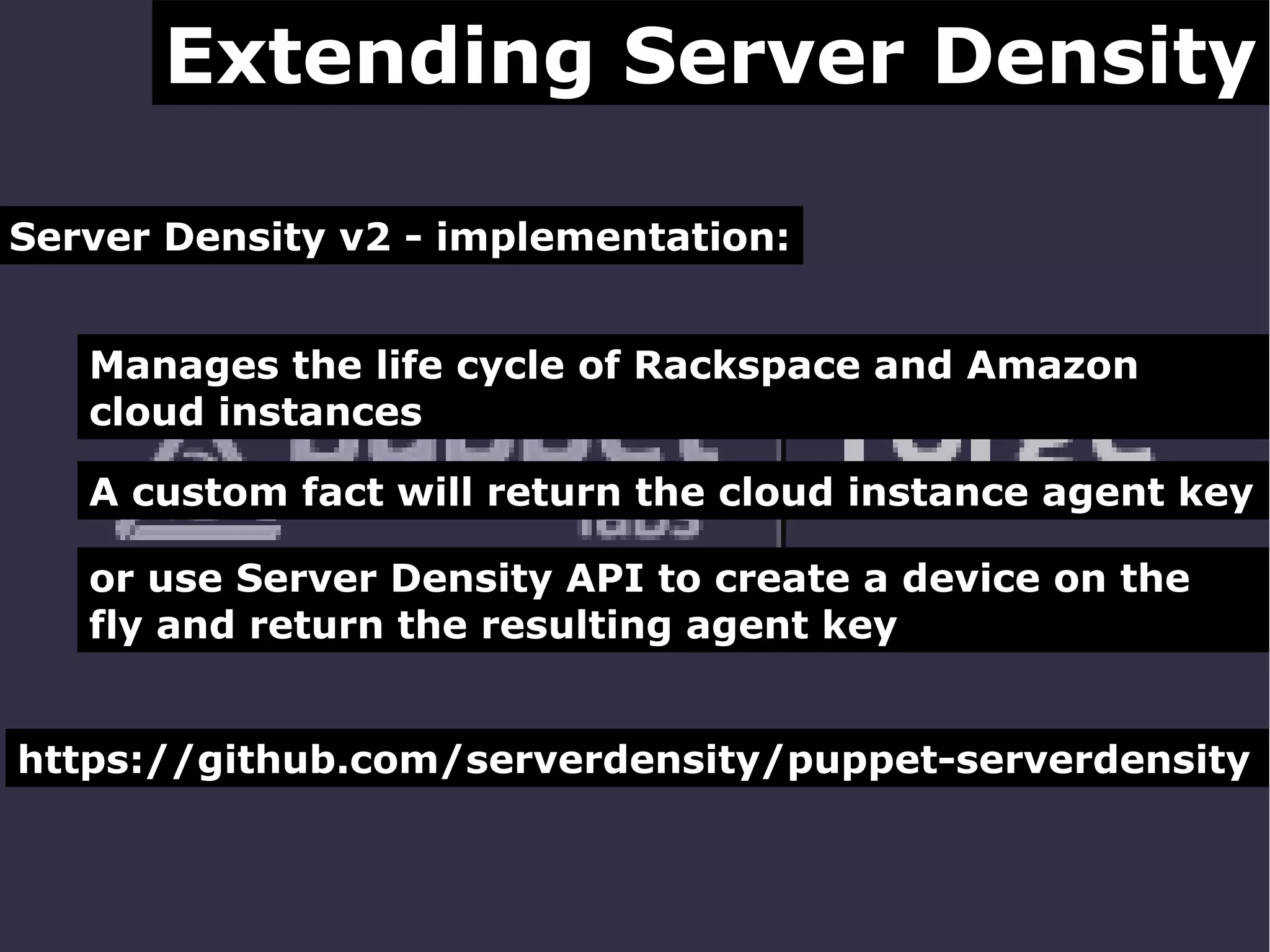 Extending Server Density
Server Density v2 - implementation:
Manages the life cycle of Rackspace and Amazon
cloud instances
A custom fact will return the cloud instance agent key
or use Server Density API to create a device on the
fly and return the resulting agent key
https://github.com/serverdensity/puppet-serverdensity

 