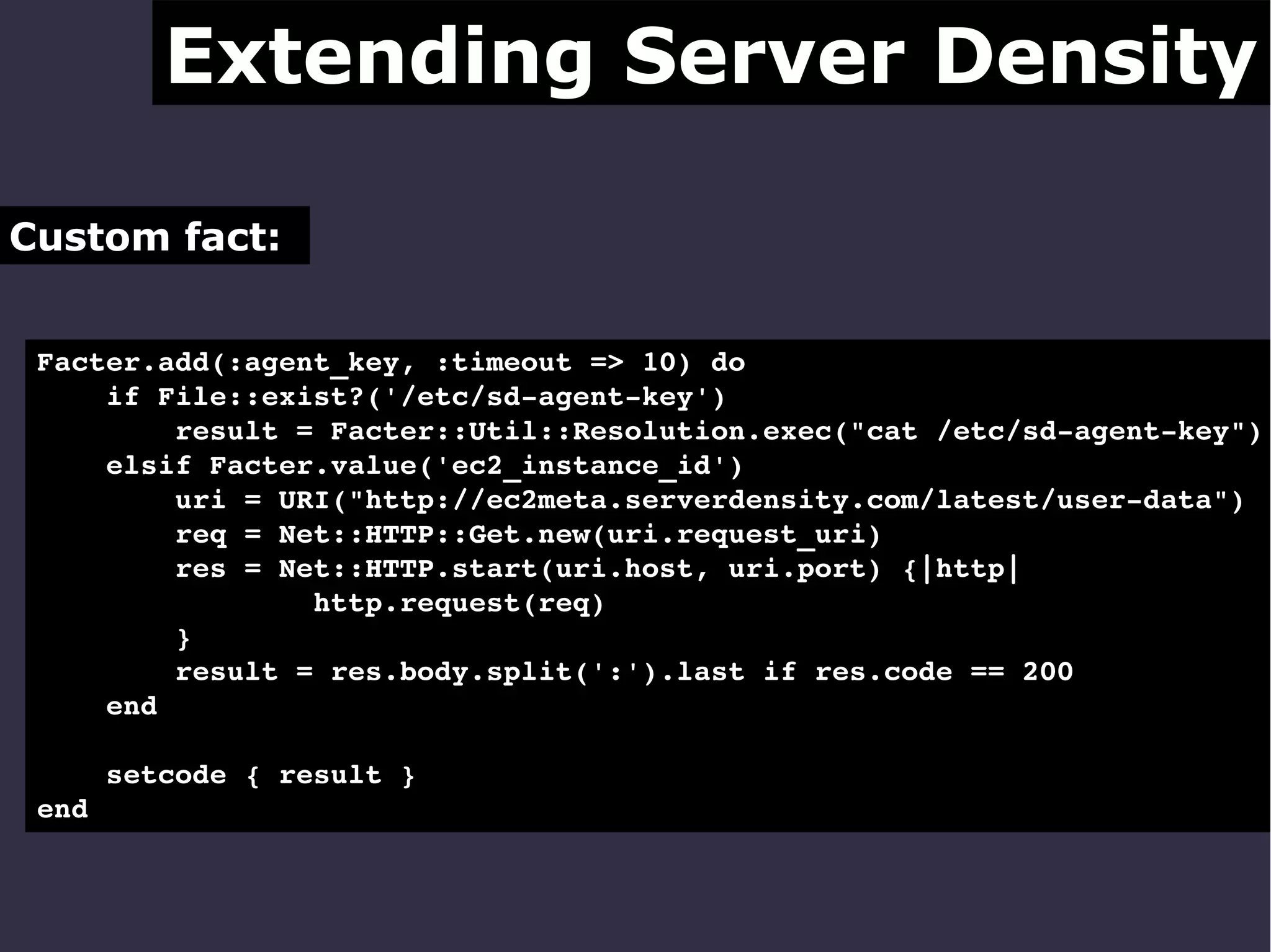 Extending Server Density
Custom fact:
Facter.add(:agent_key, :timeout => 10) do
    if File::exist?('/etc/sd­agent­key')
        result = Facter::Util::Resolution.exec("cat /etc/sd­agent­key")
    elsif Facter.value('ec2_instance_id')
        uri = URI("http://ec2meta.serverdensity.com/latest/user­data")
        req = Net::HTTP::Get.new(uri.request_uri)
        res = Net::HTTP.start(uri.host, uri.port) {|http|
                http.request(req)
        }
        result = res.body.split(':').last if res.code == 200
    end
    setcode { result }
end

 