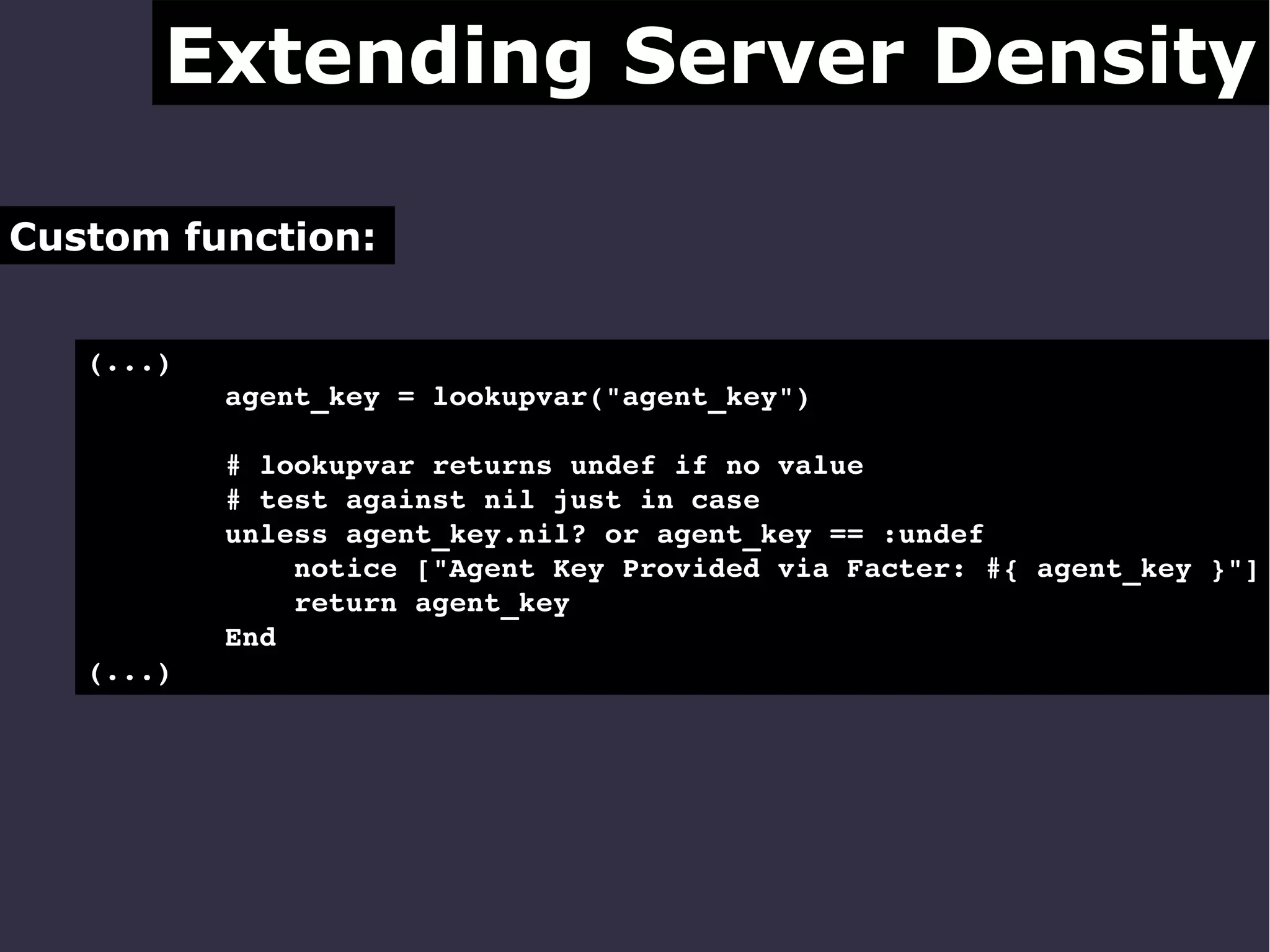 Extending Server Density
Custom function:
(...)
        agent_key = lookupvar("agent_key")
        # lookupvar returns undef if no value
        # test against nil just in case
        unless agent_key.nil? or agent_key == :undef
            notice ["Agent Key Provided via Facter: #{ agent_key }"]
            return agent_key
        End
(...) 

 