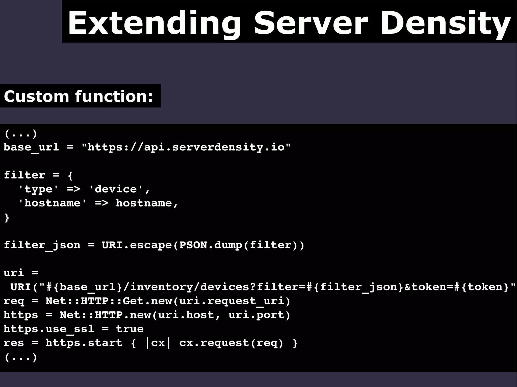 Extending Server Density
Custom function:
(...)
base_url = "https://api.serverdensity.io"
filter = {
  'type' => 'device',
  'hostname' => hostname,
}
filter_json = URI.escape(PSON.dump(filter))

uri = 
 URI("#{base_url}/inventory/devices?filter=#{filter_json}&token=#{token}")
req = Net::HTTP::Get.new(uri.request_uri)
https = Net::HTTP.new(uri.host, uri.port)
https.use_ssl = true
res = https.start { |cx| cx.request(req) }
(...) 

 