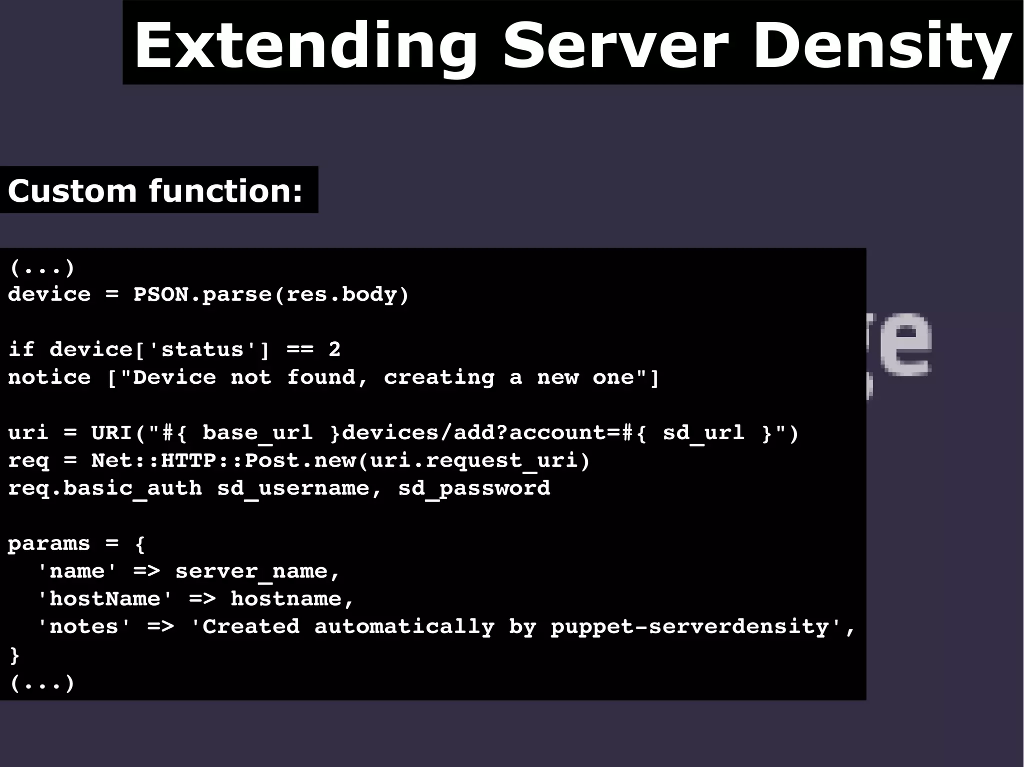 Extending Server Density
Custom function:
(...)
device = PSON.parse(res.body)
if device['status'] == 2
notice ["Device not found, creating a new one"]
uri = URI("#{ base_url }devices/add?account=#{ sd_url }")
req = Net::HTTP::Post.new(uri.request_uri)
req.basic_auth sd_username, sd_password
params = {
  'name' => server_name,
  'hostName' => hostname,
  'notes' => 'Created automatically by puppet­serverdensity',
}
(...) 

 
