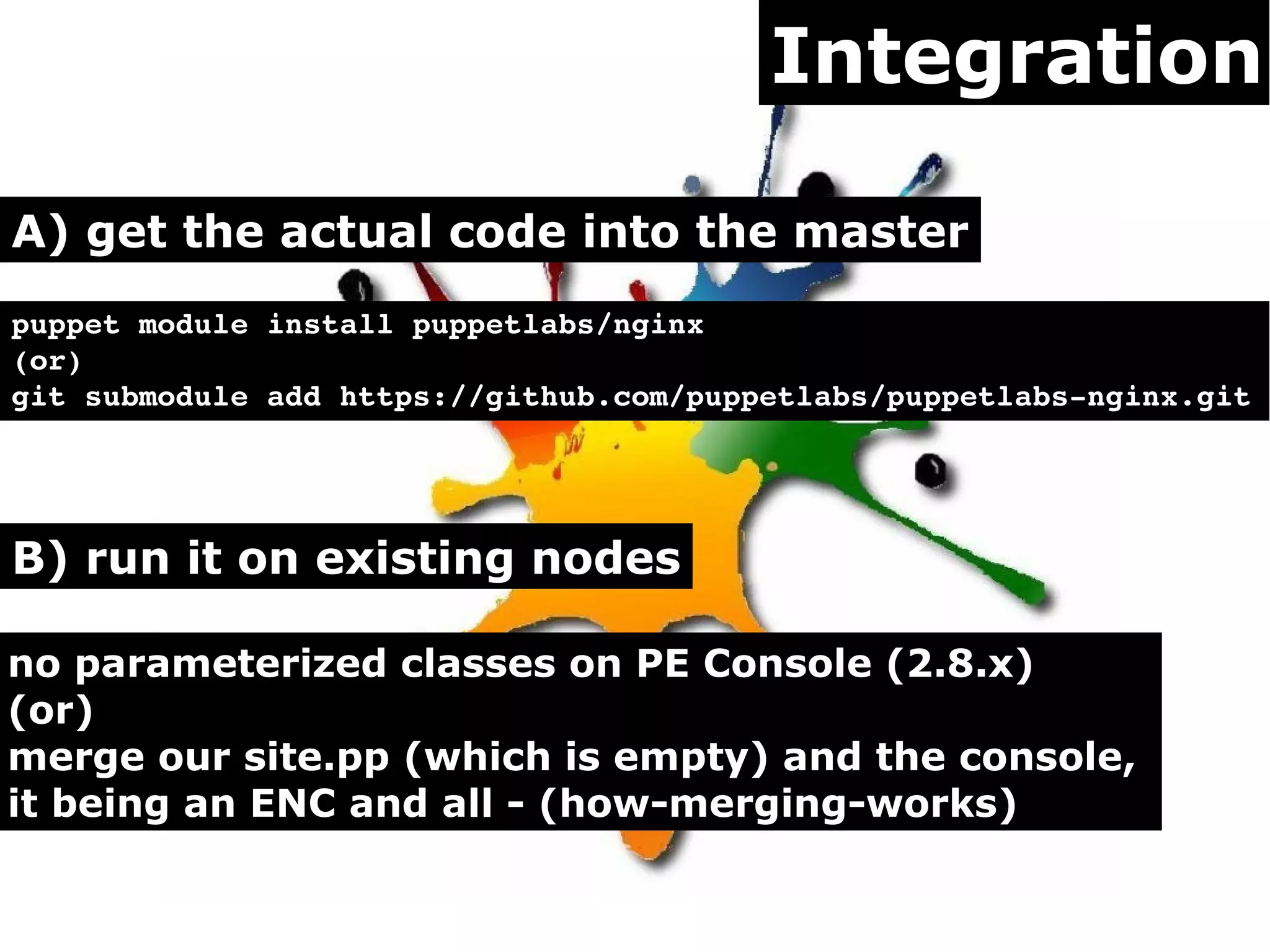 Integration
A) get the actual code into the master
puppet module install puppetlabs/nginx
(or)
git submodule add https://github.com/puppetlabs/puppetlabs­nginx.git 

B) run it on existing nodes
no parameterized classes on PE Console (2.8.x)
(or)
merge our site.pp (which is empty) and the console,
it being an ENC and all - (how-merging-works)

 